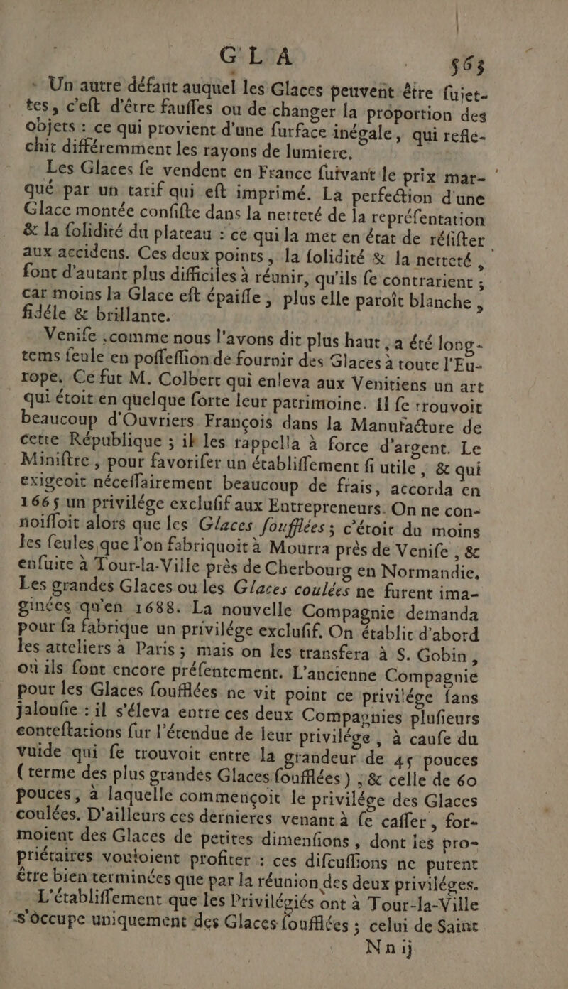 | | G L À 140 * Un autre défaut auquel les Glaces peuvent être fuiet. tes, c’eft d'être fauffes ou de changer la proportion des objets : ce qui provient d'une furface inégale, qui reñle- chit différemment les rayons de lumiere. Les Glaces fe vendent en France fuivant le prix mar- qué par un tarif qui eft imprimé. La perfeétion d'une Glace montée confifte dans la netteté de la repréfentation aux accidens. Ces deux points, la {olidité &amp; la netteté, font d'autant plus difficiles à réunir, qu'ils fe contrarient ; car moins la Glace eft épaifle | plus elle paroît blanche ; fidéle &amp; brillante. Venife :comme nous l'avons dit plus haut , a été long - tems feule en poffeffionde fournir des Glaces à toute l'Eu- rope. Ce fut M. Colbert qui enleva aux Venitiens un art qui étoit:en quelque forte leur patrimoine. 11 fe rrouvoit beaucoup d'Ouvriers François dans la Manuïa@ure de cette République ; ik les rappella à force d'argent. Le Miniftre , pour favorifer un établiffement fi utile, &amp; qui exigeoit néceflairement beaucoup de frais, accorda en 1665 un privilége excluff aux Entrepreneurs. On ne con- noifloit alors que les Glaces foufflées ; c’étoit du moins les feules,que l'on fabriquoit à Mourra près de Venife , &amp; enfuite à Tour-la-Ville près de Cherbourg en Normandie, Les grandes Glaces ou les Glaces coulées ne furent ima- ginées Fes 1688. La nouvelle Compagnie demanda pour fa fabrique un privilége excluff. On établit d'abord les atteliers à Paris; mais on les transfera à S. Gobin, où ils font encore préfentement. L'ancienne Compagnie pour les Glaces foufflées ne vit point ce privilége fans jaloufie : il s'éleva entre ces deux Compagnies plufieurs conteftations fur l'étendue de leur privilége, à caufe du vuide qui fe trouvoit entre la grandeur de 45 pouces (terme des plus grandes Glaces foufflées ) ;&amp; celle de 60 pouces, à laquelle commencçoit le privilége des Glaces coulées. D'ailleurs ces dernieres venant à fe caffer , for- moient des Glaces de petites dimenfions , dont leg pro- priéraires vouioient profiter : ces difcuflions ne purent être bien terminées que par la réunion des deux priviléges. L'établiffement que les Privilégiés ont à Tour-la-Ville “s'ôccupe uniquement des Glaces foufflées 3 celui de Saint Nnij