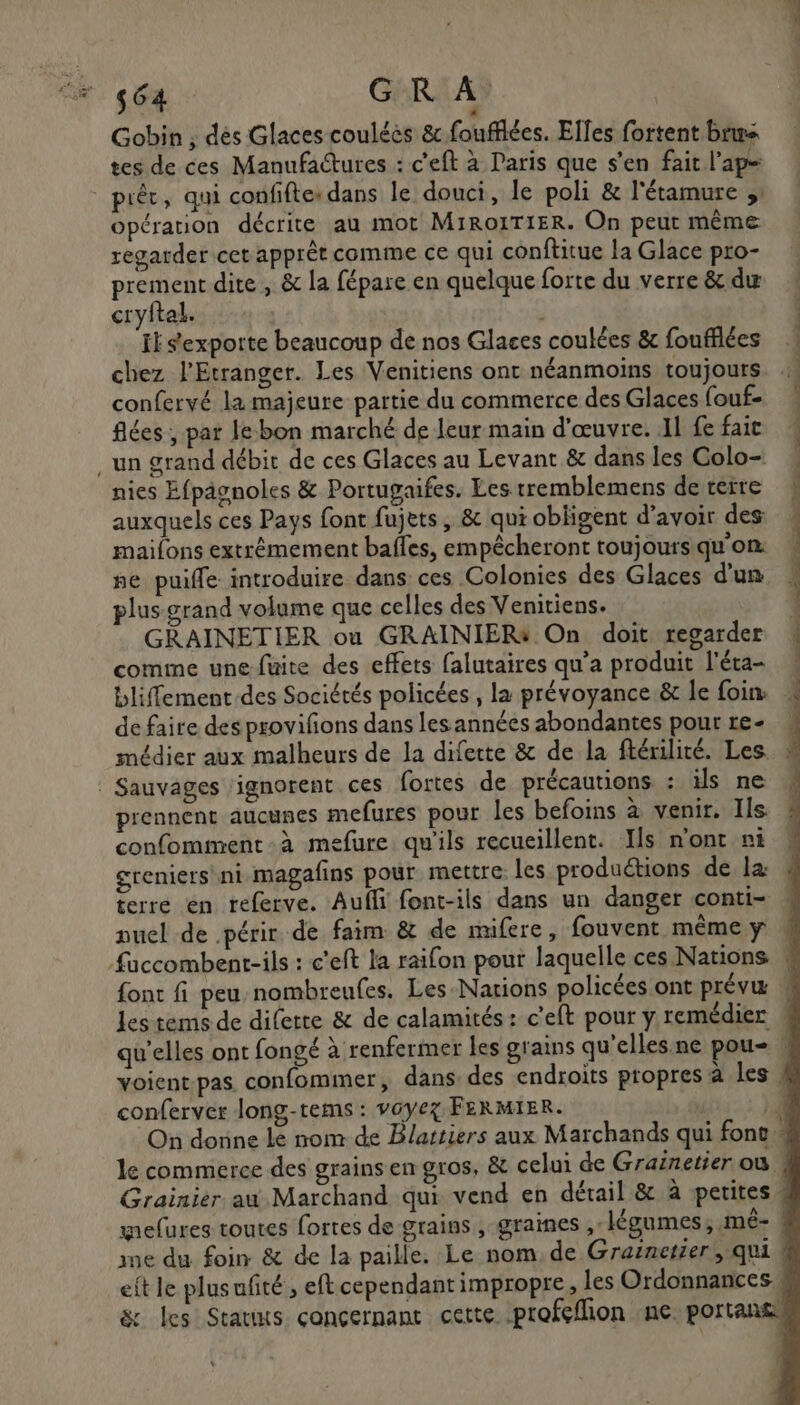 Gobin , dés Glaces couléès &amp; foufflées. Elles fortent brws tes de ces Manufactures : c'eft à Paris que s’en fait l’ap= préc, qui confiftes dans le douci, le poli &amp; l'étamure ;: opération décrite au mot MIRo1TIER. On peut même regarder cet apprêt comme ce qui conftitue la Glace pro- prement dite , &amp; la fépare en quelque forte du verre &amp; du cryftal. | | If exporte beaucoup de nos Glaces coulées &amp; foufflées chez l'Etranger. Les Venitiens ont néanmoins toujours | confervé la majeure partie du commerce des Glaces fouf- fées, par le bon marché de leur main d'œuvre. Il fe fait « un grand débit de ces Glaces au Levant &amp; dans les Golo- nies Efpagnoles &amp; Portugaifes. Les tremblemens de terre ÿ auxquels ces Pays font fujets, &amp; qui obligent d’avoir des 4 maifons extrêmement baffes, empêcheront toujours qu'on ne puiffe introduire dans ces Colonies des Glaces d'un plus-grand volame que celles des Venitiens. GRAINETIER où GRAINIERS On doit regarder comme une fuite des effets falutaires qu'a produit l'éra- bliflement-des Sociétés policées , la prévoyance &amp; le foin. de faire des provifions dans les années abondantes pour re- médier aux malheurs de la diferte &amp; de la ftérilité. Les. | Sauvages ignorent ces fortes de précautions : ils ne prennent aucunes mefures pour les befoins à venir. Ils confomment-à mefure qu'ils recueillent. Ils n'ont #i greniers ni magafins pour mettre les produétions de la terre en referve. Aufli font-ils dans un danger conti- nuel de périr de faim &amp; de mifere, fouvent même y Æuccombent-ils : c’eft la raifon pour laquelle ces Nations ! font fi peu nombreufes. Les Nations policées ont prévu les tems de difette &amp; de calamités: c'eft pour y remédier ! qu’elles ont fongé à renfermer Les grains qu'elles. ne pou- voient-pas confommer, dans des endroits propres à les. conferver long-tems : voyez FERMIER. | À On donne le nom de Blatriers aux Marchands qui font le commerce des grains en gros, &amp; celui de Grainetier où | Grainier au Marchand qui vend en détail &amp; à petites. mefures toutes fortes de grains , graines , légumes, mé- | me du foin &amp; de la paille. Le nom, de Graënetzer, qui eit le plusufité , eft cependant impropre, les Ordonnances! &amp; les Stars concernant cette -profefion ne portant