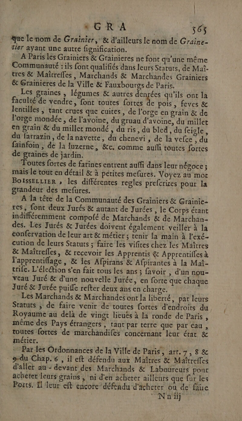 : GR A 565 que Le nom de Grainier, &amp; d'ailleurs Le nom de Graine- tier ayant une autre fignification. | À Paris les Grainiers &amp; Grainieres ne font qu'une même Communauté : ils font qualifiés dans leurs Statuts, de Maî- tres &amp; Maïrefles, Marchands &amp; Marchandes Grainiers &amp;t Grainieres de la Ville &amp; Fauxbourgs de Paris. Les graines , légumes &amp; autres FL rées qu'ils ont la faculté de vendre, font toutes fortes dc pois , feves &amp; lentilles ; tant crues que cuites, de l'orge en grain &amp; de l'orge mondée, de l'avoine, du gruau d'avoine, du millet en grain &amp; du miller mondé , du ris, du bled , du feigle, du farrazin, de la navette , du chenevi , de la vefce ; du fainfoin , de la luzerne, &amp;c, comme aufñ toutes fortes de graines de jardin. ne Toutes fortes de farines entrent auffi dans leur négoce ; mais le tout en détail &amp; à pétites mefures. Voyez au mot BoissELLIER » les différentes regles prefcrires pour la grandéur des mefures. À la tête de la Communauté des Graïniers &amp; Grainie- res, font deux Jurés &amp; autant de Jurces , le Corps étant indifféremment compolé de Marchands &amp; de Marchan- des. Les Jurés &amp; Jurées doivent également veiller à la confervation de leur art &amp; métier ; tenir la main à l’exé- cution de leurs Statuts ; faire les vifites chez les Maîtres &amp; Maïîtrefles, &amp; recevoir les Apprentis &amp; Apprentifles à lapprentiflage , &amp; les Afpirans &amp; Afpirantes à la Maë- trife. L'éleétion s’en fait tous les ans ; favoir , d’un nou- veau Juré &amp; d’une nouvelle Jurée, en forte que chaque Juré &amp; Jurée puiffe refter deux ans en charve. * Les Marchands &amp; Marchandes ont la liberté, pat leurs Statuts ; de faire venir de toutes fortes d'endroits du. Royaume au delà de vingt lieués à la ronde de Paris, même des Pays étrangers, tant par terre que par eau, toutes fortes de marchandifes concernant leur état &amp; métier. * Par les Ordonnances de la Ville de Paris titre Se _o-du Chap. , il eft défendu aux Maîtres &amp; Maîtreffes d'aller au - devant des Marchands &amp; Laboureurs pour acheter leurs grains , ‘ni d'en acheter ailleurs que fur les Ports, Il leur eft encote défendu d'acheter ou de fâue | © Naiij