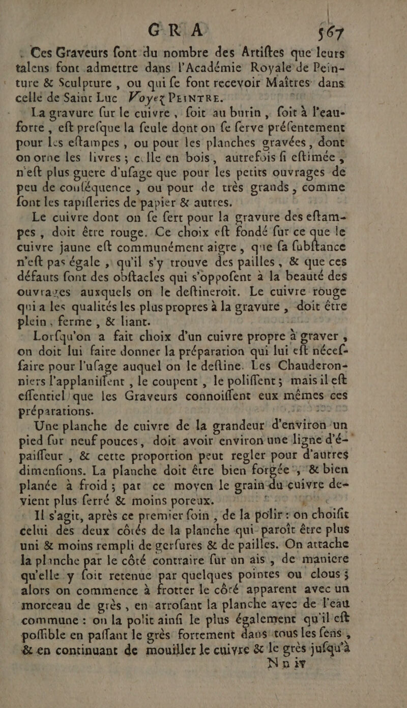 | d'e x | GR À 567 : Ces Graveurs font du nombre des Artiftes que leurs talens font admettre dans l’Académie Royale de Pein- ture &amp; Sculpture , ou qui fe font recevoir Maïtres dans celle de Sainc Luc Voyez PEINTRE.  La gravure (ur le cuivre, foit au burin , foit à l’eau- forte , eft prelque la feule dont on fe ferve prélentement pour Les eftampes , ou pour les planches gravées, dont onorne les livres ; cxlle en bois, autrefois fi eftimée, n'eft plus guere d'ufage que pour les petits ouvrages de peu de couléquence , où pour de très grands , comine font les capifleries de'papier &amp; autres. Le cuivre dont on fe fert pour la gravure des eftam- pes, doit être rouge. Ce choix eft fondé fur ce que le cuivre jaune eft communément aigre, que {a fubftance n'eft pas égale ,: qu'il s'y trouve des pailles, &amp; que ces défauts font des obftacles qui s’oppofent à la beauté des ouvraves auxquels on le deftineroit. Le cuivre rouge quia les qualités les plus propres à la gravure , doit être plein, ferme , &amp; liant. Ec Lorfqu'on a fait choix d’un cuivre propre à graver , on doit lui faire donner la préparation qui lui eft nécef- faire pour l’ufage auquel on le defline. Les Chauderon- piers l’applaniffent , le coupent , le poliffent; maisil eft effentiel que les Graveurs connoiflent eux mêmes ces préparations. Les Une planche de cuivre de la grandeur d'environ’un pied fur neuf pouces, doit avoir environ une ligne d'é- paifleur , &amp; cette proportion peut regler pour d’autres dimenfions. La planche doit être bien forgée; ‘&amp; bien planée à froid; par ce moyen le grain du cuivre de- vient plus ferré &amp; moins poreux. e P# Il s'agir, après ce premier foin , de la polir: on choifit celui des deux côtés de la planche qui- paroîr être plus uni &amp; moins rempli de gerfures &amp; de pailles. On attache la planche par le côté contraire fur un ais, de maniere qu'elle y Lie retenue par quelques pointes ou clous ; alors on commence à Eu le côré apparent avec un morceau de grès, en arrofant la planche avec de eau commune : on la polit ainfi le plus également qu'il eft poffible en pafant le grès fortement daus'taus les fens , &amp; en continuant de mouiller le cuivre ds grès jufqu'à AN D AY