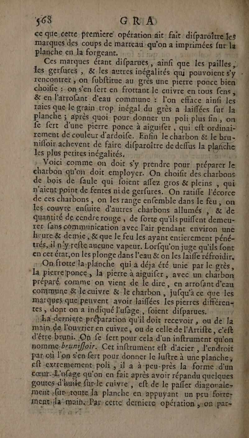 563 G R'A) ce que.cette premiere opération:dit: fait : difparoïtreïles planche en la forgeant. : les gerfures | &amp;:.les autres inégalités qui pouvoient s'y choïfie :. on s'en fert en frottant le cuivre en tous fens , raies que le grain trop. inégal du grès a Jaiffées fur la planche ; après quoi. pour: donner un poli plus fin, on rement de couleur d'ardoife. Enfin le charbon &amp; le bru- nifloir achevent de faire difparoître de deffus la plañche . 7 ° les plus petites inégalités, v'aicnt point de fentes nide gerfures. On ratifle l'écorce de ces charbons , on les range enfemble dans le feu, on rer fans communication avec l'air pendant environ ‘une heure &amp; demie, &amp; que le feu les ayant entierement péné- trés,al n'y-refte aucune vapeur. Lorfqu’on juge qu'ils font en cet étar,on les plonge dans l'eau &amp; on les laiffe réfroidir. -Onftotte la-plänche qui à déja été unie par le grès , ‘la pierrélponce., la pierre à aiguifer, avec un charbon préparé comme: on vient de le dire, en arrofant d’eau commune &amp;e cuivre &amp;-1e charbon, jufqu’a ce que ‘les quantité de cendre rouge , de forte qu'ils puiffent demeu- tes , dont on a indiqué l'ufage., foient difparues. … : :, :Ba-derniere-préparation qu'il doit recevoir , ou de! la main de l’ouvrier en cuivre, où de celle de l'Artifte , c'eft nomme. brunifloir. Cet inftrument eft d'acier , J'endroit par où l'on $en-fert pour donner le Juftre à une planches eft extremement: poli, il a à-peu-près la forme d’un cœnr.-L'nfage qu'on en fait après avoir répandu quelques goutes d'huile fur-le cuivre , eft de le pafer diagorale- met füvstoute Ja planche en appuyant un peu forte: mentiilamaih Par, cette derniere opération son ipar- er