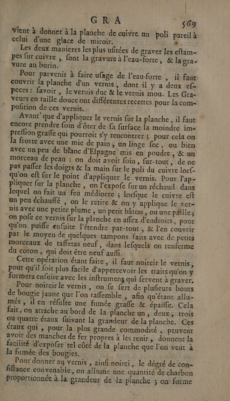 | GR A 569 Vient à donner à là planche de cuivre un poli pareil à celui d'une glace de miroir. : Les deux manieres les plus ufitées de graver les eftam- pes {ur cuivre ; {ont la gravure à l’eau-forte, &amp; la gra- vure au burin. Pour parvenir à faire ufage de l'eauforte , ii faut couvrir la planche d'un vernis, dont il y a deux ef- peces: favoir, Ie vernis dur &amp; le vernis mou. Les Gra- Veurs en taille douce ont différentes recettes pour la com- polition deices vernis. Avant’ que d'appliquer le vernis {ur La planche , il faut encore prendre foin d'ôter de fa furface la moindre im- preflion graffe qui pourroit s'y rencontrer; pour cela on la frotte avec une mie de pain, un linge fec, ou bien avec un peu de blanc d'Efpagne mis en poudre , &amp; un morceau de peau : on doit avoir foin » fur-tout, de ne pas pañer les doigts &amp; la main fur le poli du cuivre lorf- qu'on eft fur le point d'appliquer le vernis. Pour lap- pliquer fur la planche , on l'expofe fur un réchaud dans lequel on fait ua fea médiocre ; lorfque le cuivre eft un peu échauffé , on lc retire &amp; on y applique le ver- nis avec une petite plume , un peut bâton , ou une paille; On pofe ce vernis fur la planche en affez d'endroirs , pour qu'on puifle enfüite l’'étendre -par-tout , &amp; l'en couvrir par le moyen de quelques tampons faits avec de petits morceaux de taffetas neuf, dans lefquels on renferme du coton, qui doit être neuf auff. Cette opération étant faite , il faut noircir le vernis, pour qu'il foit plus facile d'appercevoir les traits qu'on y _ formera enfüite avec les inftrumens qui fervent à graver. Pour noircir le vernis , on.fe fert de plufeurs bouts de bougie jaune que l'on raffemble , afin qu'étant allu- més , il en réfulte une fumée graffle: &amp; épaifle. Cela fait , on attache au bord de la-planche un, deux, trois Ou quatre étaux fuivant la grandeur de la planche. Ces étaux qui , pour la plus grande commodité , peuvent avoir des manches de fer propres à les tenir, donnent la facilité d'expofer tel côté de la p'anche que l'on veut à Ja fumée. des boupies. Pour donner au vernis , ainf-noirci ; le dégré de con- fiftance convenable: on allnme une quantité de charbon Proportionnée à, la grandeur de Ja: planche ; on° forme