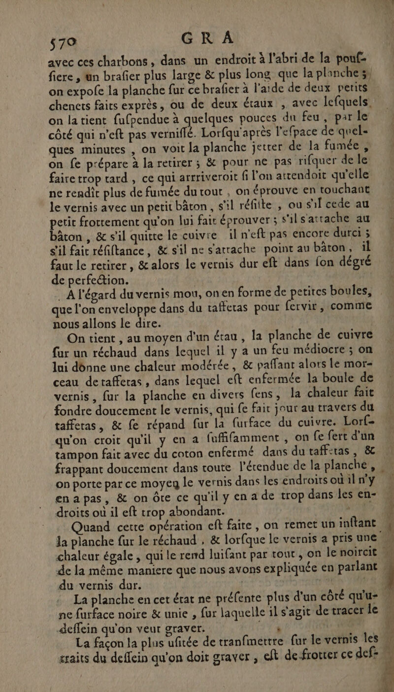 avec ces chatbons, dans un endroit à l'abri de la pouf- on expofe la planche fur ce brafer à l'aide de deux petits \ on latient fufpendue à quelques pouces du feu, par le côté qui n'eft pas verniffé. Lorfqu'après l’efpace de quel- ques minutes , on voit Ja planche jetrer de la fumée , on fe prépare à la retirer ; &amp; pour ne pas rifquer de le faire trop tard , ce qui arrriveroit fi l'on attendoit qu’elle ne rendit plus de fumée du tout , on éprouve en touchant le vernis avec un petit bâton , s'il réfiite , ou sf cede au petit frottement qu'on lui fait éprouver ; s'il s'attache au bâton , &amp; s’il quitte le cuivre il n'eft pas encore durci ; s'il faic réfiftance, &amp; s'il ne s'atrache point au bâton, il faut le retirer, &amp; alors le vernis dur eft dans [on dégré de perfection. A l'égard du vernis mou, onen forme de petites boules, que l'on enveloppe dans du taffetas pour fervir, comme nous allons le dire. On tient , au moyen d'un étau, la planche de cuivre fur un réchaud dans lequel il y a un feu médiocre ; on lui dônne une chaleur modérée, &amp; paffanr alors Le mor- ceau detaffetas , dans lequel eft enfermée la boule de vernis, fur la planche en divers fens, la chaleur fait fondre doucement le vernis, qui fe fait jour au travers du tafferas, &amp; fe répand fur la furface du cuivre. Lorf- qu'on croit qu'il y en a fufifamment , on fe fert d’un tampon fait avec du coton enfermé dans du taffiras | &amp; frappant doucement dans toute l’érendue de la planche, on porte par ce moyeg le vernis dans les endroits où il n'y enapas, &amp; on Ôte ce qu'il y en a de trop dans les en- droits où il eft trop abondant. ; Quand cette opération ef faire , on remet un inftant de la même maniere que nous avons expliquée en parlant du vernis dur. | 121 La planche en cet érat ne préfente plus d'un côté qu’u= ne furface noire &amp; unie , fur laquelle il s'agit de tracer le deffein qu'on veut graver. LA L La façon la plus ufitée de tranfimettre fur le vernis les craits du deffein qu'on doit graver , eft defrotter ce def * (Y } h ; h :