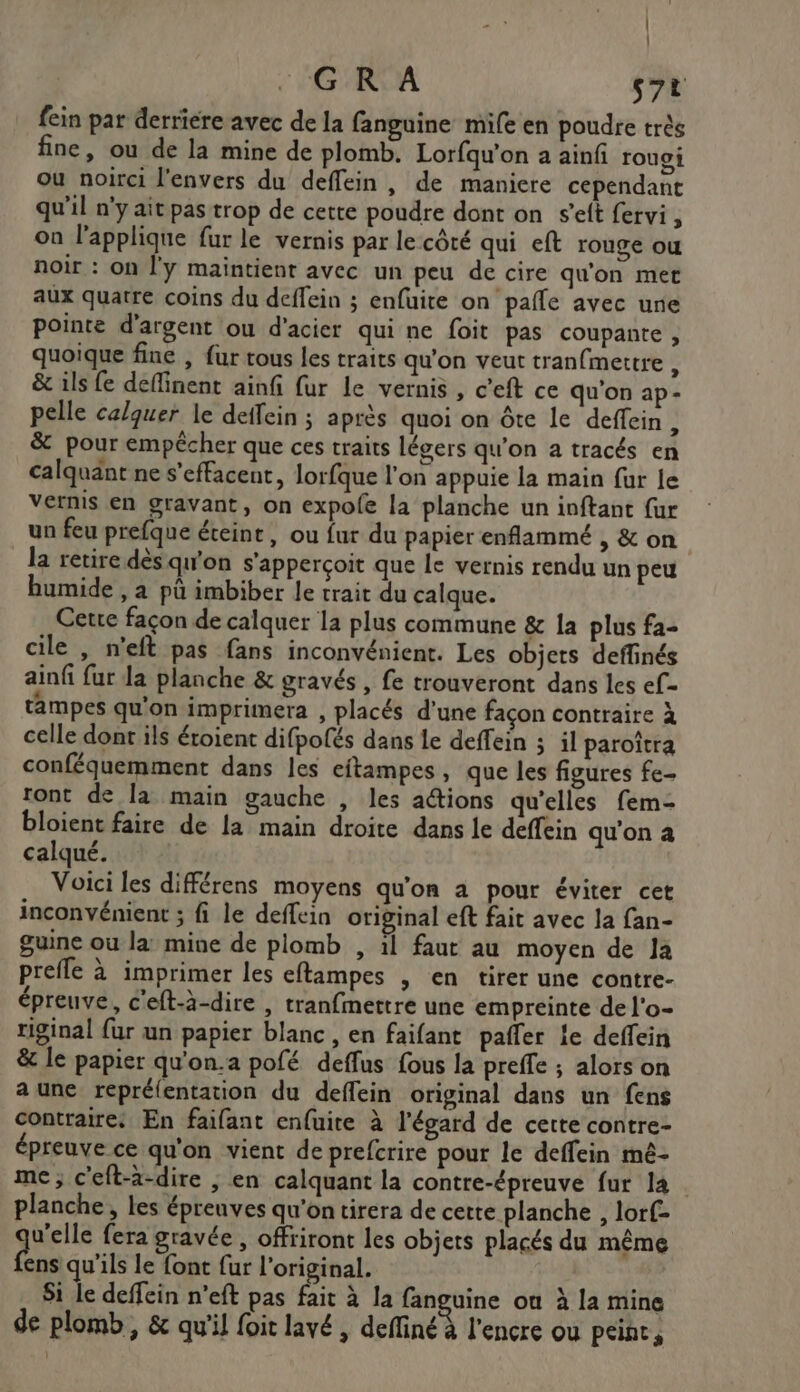 | | GR A s7t fein par derriere avec de la fanguine mile en poudre très fine, ou de la mine de plomb. Lorfqu'on a ainf rouoi ou noirci l'envers du deffein, de maniere cependant qu'il n'y ait pas trop de cette poudre dont on s'elt fervi , on l’applique fur le vernis par le côté qui eft rouge ou noir : on l'y maintient avec un peu de cire qu'on met aux quatre coins du deffein ; enfuite on pañle avec une pointe d'argent ou d'acier qui ne foit pas coupante , quoique fine , fur tous les traits qu'on veut tranfmettre : &amp; ils fe deffinent ainfi fur le vernis, c’eft ce qu'on ap- pelle calquer le deifein ; après quoi on ôte le deffein 3 &amp; pour empêcher que ces traits légers qu’on a tracés en calquänt ne s’effacent, lorfque l'on appuie la main fur le Vernis en gravant, on expole la planche un ioftant fur un feu prefque éteint, ou fur du papier enflammé , &amp; on la retire dès qu'on s'apperçoit que Le vernis rendu un peu bumide , a pü imbiber le trait du calque. Cette façon de calquer la plus commune &amp; a plus fa- cile , n'eft pas fans inconvénient. Les objets deffinés ainfi fur la planche &amp; gravés , fe trouveront dans les ef- tampes qu'on imprimera , placés d'une façon contraire à celle dont ils éroient difpofés dans le deffein ; il paroîtra conféquemment dans les eftampes, que les figures fe- ront de la main gauche , les actions qu'elles fem- bloient faire de la main droite dans le deffein qu'on a calqué. Voici les différens moyens qu'on à pour éviter cet inconvénient ; fi le deffein original eft fait avec la fan- guine ou la mine de plomb , il faut au moyen de Ja prefle à imprimer les eftampes , en tirer une contre- épreuve, c'eft-à-dire , tranfmettre une empreinte de l'o- riginal fur un papier blanc , en faifant pafler ie deffein &amp; le papier qu'on.a pofé deffus fous la preffe ; alors on a une repréfentation du deflein original dans un fens contraire: En faifant enfuite à l'égard de cette contre- épreuve ce qu'on vient de prefcrire pour le deffein mé- me; c'eft-à-dire , en calquant la contre-épreuve fur 14 planche, les épreuves qu'on tirera de cette planche , lorf- v'elle fera gravée , offriront les objets placés du même Le qu'ils le font fur l'original. Si le deffein n’eft pas fait à la fanguine où à la mine de plomb, &amp; qu'il foit lavé , define l'encre ou peint,