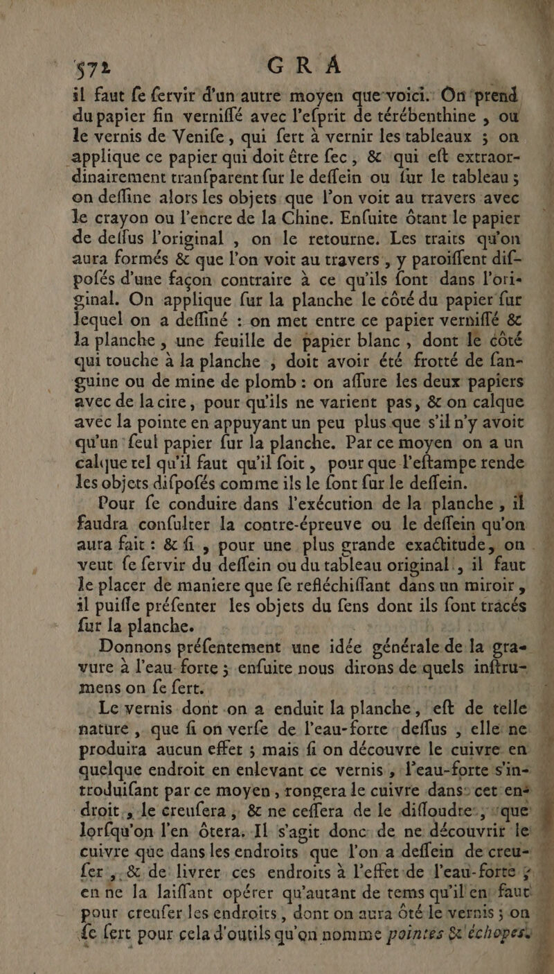 il faut Le fervir d'un autre moyen que-voici. On‘prend du papier fin verniflé avec l’efprit de térébenthine , où le vernis de Venife, qui fert à vernir lestableaux ; on applique ce papier qui doit être fec, &amp; qui eft extraor- dinairement tranfparent fur le deffein ou fur le tableau; on define alors les objets que l’on voit au travers avec le crayon ou l'encre de la Chine. Enfuite Ôtant Le papier de delfus l'original , on le retourne. Les traits qu'on aura formés &amp; que l’on voit au travers, y paroïffent dif- pofés d'une façon contraire à ce qu'ils font dans l'ori- ginal. On applique fur la planche le côté du papier fur Jequel on a defliné : on met entre ce papier vermiffé &amp; la planche , une feuille de papier blanc, dont Ie côté qui touche à la planche , doit avoir été frotté de fan- guine ou de mine de plomb : on aflure les deux papiers avec de lacire, pour qu'ils ne varient pas, &amp; on calque avec la pointe en appuyant un peu plus que s’il n’y avoit qu'un {eul papier fur la planche. Par ce moyen on a un calque rel qu'il faut qu'il foit, pour que l’eftampe rende les objets difpofés comme ils le font fur le deffein. Pour fe conduire dans l'exécution de la planche , il faudra confulter la contre-épreuve ou le deffein qu'on aura fait: &amp; fi, pour une plus grande exactitude, on veut fe fervir du deffein ou du tableau original! il faut le placer de maniere que fe reféchiffant dans un miroir, il puiffe préfenter les objets du fens dont ils font tracés fur la planche. | b 22} 1 Donnons préfentement une idée générale de la gra vure à l’eau forte ; enfuite nous dirons de quels inftru= mens on fe fert. frs Le vernis dont .on a enduit la planche, eft de telle M nature , que fi on verfe de l’eau-forte deflus , elletne M produira aucun effet ; mais fi on découvre le cuivre en quelque endroit en enlevant ce vernis , l’eau-forte s'ins troduifant par ce moyen, rongera le cuivre dans cet en# w droit, le éreufera ; &amp; ne ceffera de le difloudre:; que’! lorfqu'on l'en Ôtera. Il s'agit donc: de ne découvrit le cuivre que dans les endroits que l’on a deflein decreu- fer ,.&amp; de: livrer ces endroits à l’effetde l'eau-forte pm enne la laïffant opérer qu'autant de tems qu'illent faut pour creufer les endroïîts, dont on aura ôtéle vernis ;on {e fert pour cela d'outils qu'on nomme pointes St'échopesas