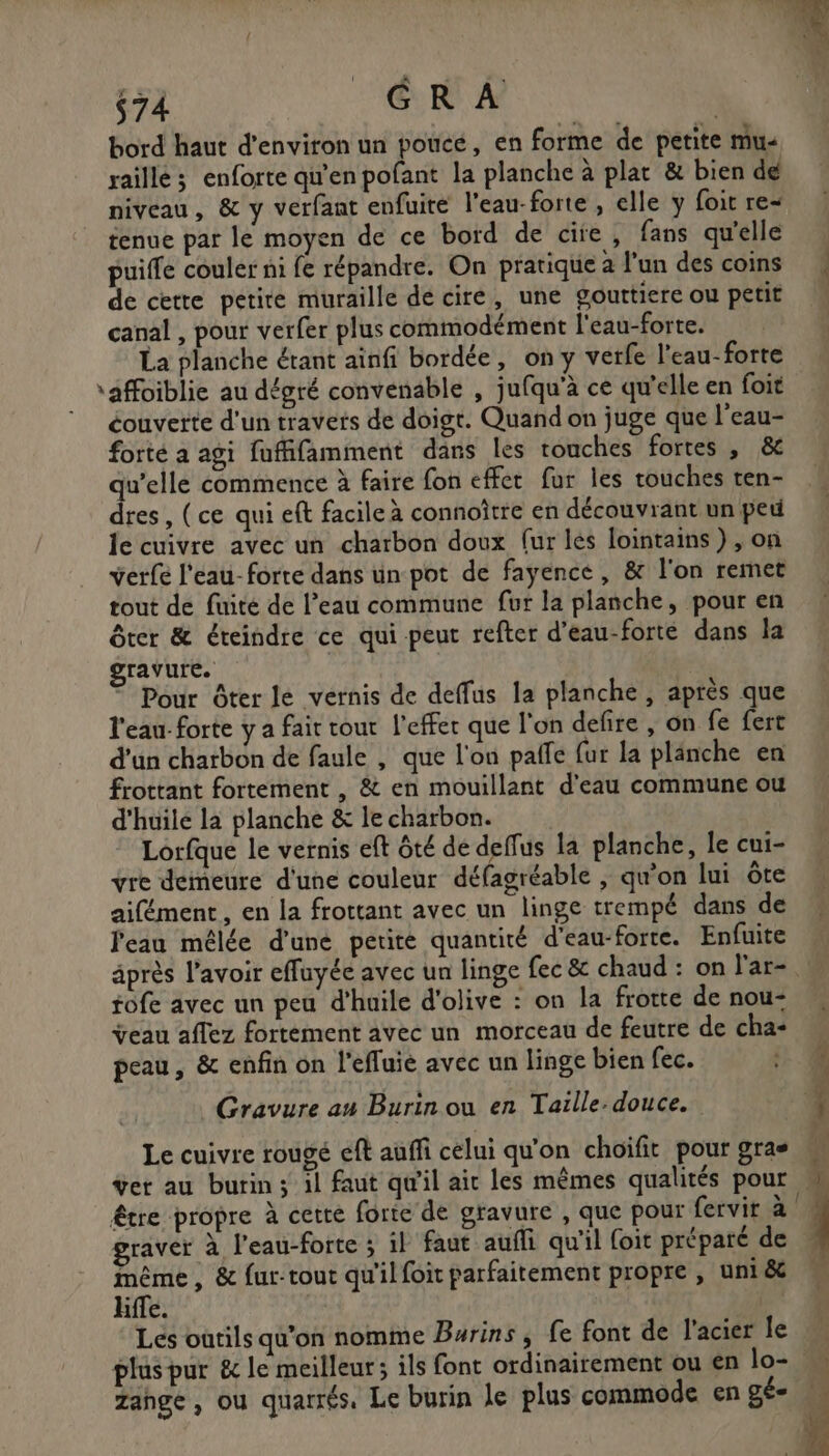 $74 GR À bord haut d'environ un pouce, en forme de petite mu« raille ; enforte qu’en pofant la planche à plat & bien dé niveau, & y verfant enfuire l’eau-forte , elle y foit re tenue par le moyen de ce bord de cite, fans qu'elle puiffe couler ni fe répandre. On pratique à l'un des coins de cette petite muraille dé cire, une gouttiere ou petit canal , pour verfer plus commodément l'eau-forte. La planche étant ainfi bordée, on y verfe l'eau-forte \affoiblie au dégré convenable , jufqu’à ce qu'elle en foit éouvette d'un travers de doigt. Quand on juge que l'eau- forté a agi fuffifamment dans les touches fortes , & qu’elle commence à faire fon effer fur les touches ten- dres, (ce qui eft facile à connoître en découvrant un peu le cuivre avec un charbon doux {ur lés lointains), on verfe l'eau-forte dans un pot de fayence, & l'on remet tout de fuité de l’eau commune fur la planche, pour en ôter & éteindre ce qui peut refter d’eau-forte dans la gravure. | | ” Pour ôter le vernis de deffus la planche, après que l'eau: forte y a fait tour l’effer que l'on defire , on fe fert d’un charbon de faule , que l'on paffe fur la planche en frottant fortement , & en mouillant d'eau commune ou d'huile la planche & le charbon. Lorfque le vernis eft ôté de deffus la planche, le cui- vre demeure d'une couleur défagréable , qu’on lui ôte aifément, en la frottant avec un linge trempé dans de l'eau mêlée d'une petite quantité d'eau-forte. Enfuite fofe avec un peu d'huile d'olive : on la frotte de nou- ÿeau aflez fortement avec un morceau de feutre de cha- peau, & enfin on l'effuie avec un linge bien fec. Gravure au Burin ou en Taille. douce. Le cuivre rougé eft auffi celui qu'on choifit pour gras ver au burin; il faut qu'il ait les mêmes qualités pour graver à l’eau-forte ; il faut aufli qu'il foit préparé de même, & fur-tout qu'il foit parfaitement propre , uni & Hffe. Les outils qu'on nomme Burins, fe font de l'acier le zange, ou quarrés. Le burin le plus commode en gé=