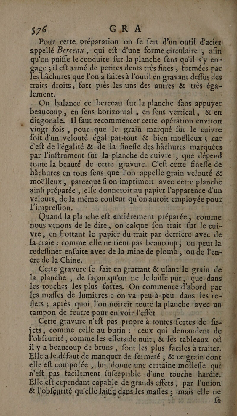 Pour cette. préparation on fe fert d’un outil d'acier appellé Berceau , qui eft d’une forme circulaire ; afin qu'on puiffe le conduire fur la planche fans qu'il s'y éri- gage ;il eft armé de petites dents très fines , formées par les hächures que l’on a faites a l'outil en gravant deffus des traits droits, fort près les uns des autres &amp; très éga- lement. | 1 ER On balance ce berceau fur la planche fans appuyer beaucoup, en fens horizontal , en fens vertical, &amp;en diagonale. Il faut recommencer cette opération environ vingt fois , pour que le grain marqué fur le cuivre foit d’un velouté égal par-tout &amp; bien moëlleux'; car 4 c'eft de l'égalité &amp; de la fineffe des hâchures marquées par l'inftrument fur la planche de cuivre, que dépend toute la beauté de cette gravure. C'eft cette finefle de bâchures en tous fens que l'on ‘appelle grain velouté &amp; moëlleux , parceque fion imprimoit avec cette planche ainfi préparée , elle donneroit au papier l'apparence d’un velours, de la même couleur qu'on auroit employée pour l'impreffion. | | Quand la planche eft entiérement préparée, comme  nous venons de le dire, on calque fon trait fur le cui- vre, en frottant le papier du trait par derrière avec de : la craie : comme elle ne tient pas beaucoup, onpeutla redefliner enfuite avec de la mine de plomb, oude l'en cre de la Chine. Cette gravure fe fait en grattant &amp; ufant le grain de la pianche , de façon qu'on ne le laiffe pur, que’dans les touches les plus fortes. On commence d’abord par M les mafles de lumieres : on va peu-à-peu dans lesre- flets ; après quoi l’on noircit toute la planche : avec un tampon de feutre pour en voir effet : AA .… Cette gravure n’eft pas propre à toutes fortes defu= jets, comme celle au burin : ceux qui demandent de … l'obfcurité, comme les effets.ide nuit, &amp; Îes tableaux où il y a beaucoup de bruns , font les plus faciles à traiter. Elle a le défaut de manquer de fermeté , &amp; cegrain dont elle eft compofée , lui donne une certaine molleffe qui M n’eft pas facilement fufceprible d'une touche hardie « Elle eft cependant capable de grands effets, par l'union &amp; l'obfçurité qu'elle laiffe dans les mafles ; mais elle s: TES @ ER TR AT ETS RS Ts rc