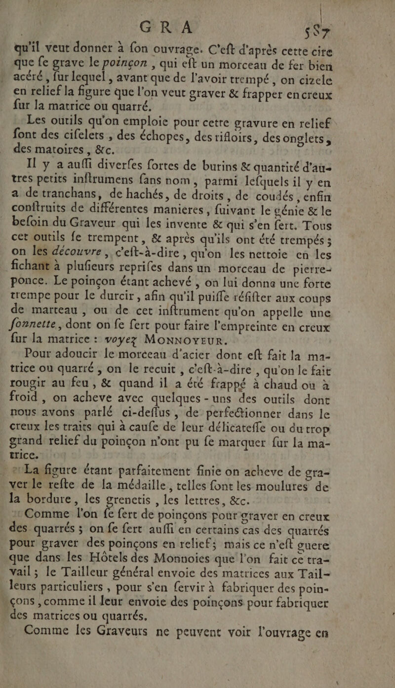 ) | [ie | GR A s$r qu'il veut donner à fon ouvrage. C'eft d'après cette cire que fe grave le poinçon , qui eft un morceau de fer bien acéré , fur lequel , avant que de l'avoir trempé, on cizele en relief la figure que l’on veut graver &amp; frapper encreux fur la matrice ou quarré. Les outils qu'on emploie pour cetre gravure en relief font des cifelets , des échopes, des rifloirs, des onglets, des matoires , &amp;c. Il y a auffi diverfes fortes de burins &amp; quantité d'au tres petits inflrumens fans nom, parmi lefquels il y en a detranchans, de hachés, de droits, de coudés , enfin conitruits de différentes manieres, fuivant le génie &amp; le befoin du Graveur qui les invente &amp; qui s’en fert. Tous cet outils fe trempent, &amp; après qu'ils ont été trempés ; on les découvre, c'eft-à-dire, qu'on les nettoie en les fichañt à plufeurs reprifes dans un morceau de pierre- ponce. Le poinçon étant achevé , on lui donne une forte trempe pour Le durcir , afin qu'il puiffe réfifter aux coups de marteau , ou de cet inftrument qu’on appelle une fonnette, dont on fe fert pour faire l'empreinte en creux fur la matrice : voyez Monnoveur. Pour adoucir le morceau d'acier dont eft fait la ma- trice ou quarré , on le recuit , c'eft-à-dire , qu'on le fait rougir au feu, &amp; quand il à été frappé à chaud où à froid , on acheve avec quelques-uns des outils dont nous avons parlé ci-deflus, de perfe“tionner dans le creux les traits qui à caufe de leur délicateffe ou du trop grand: relief du poinçon n’ont pu fe marquer fur la ma- trice. _erLañfigure étant parfaitement finie on acheve de gra- verile refte de la médaille, telles font les moulures de la bordure, les grenctis , les lettres, &amp;c. | Comme l'on fe fert de poinçons pour graver en creux des quarrés ; on fe fert aufli en certains cas des quarrés pour graver des poinçons en reliefs mais ce n'eft guere que dans les Hôtels des Monnoies que l'on fait ce tra- vail; le Tailleur général envoie des matrices aux Tail- leurs particuliers , pour s'en fervir à fabriquer des poin- sçons ,comme il leur envoie des poinçons pour fabriquer des matrices ou quarrés. Comme les Graveurs ne peuvent voir l'ouvrage en