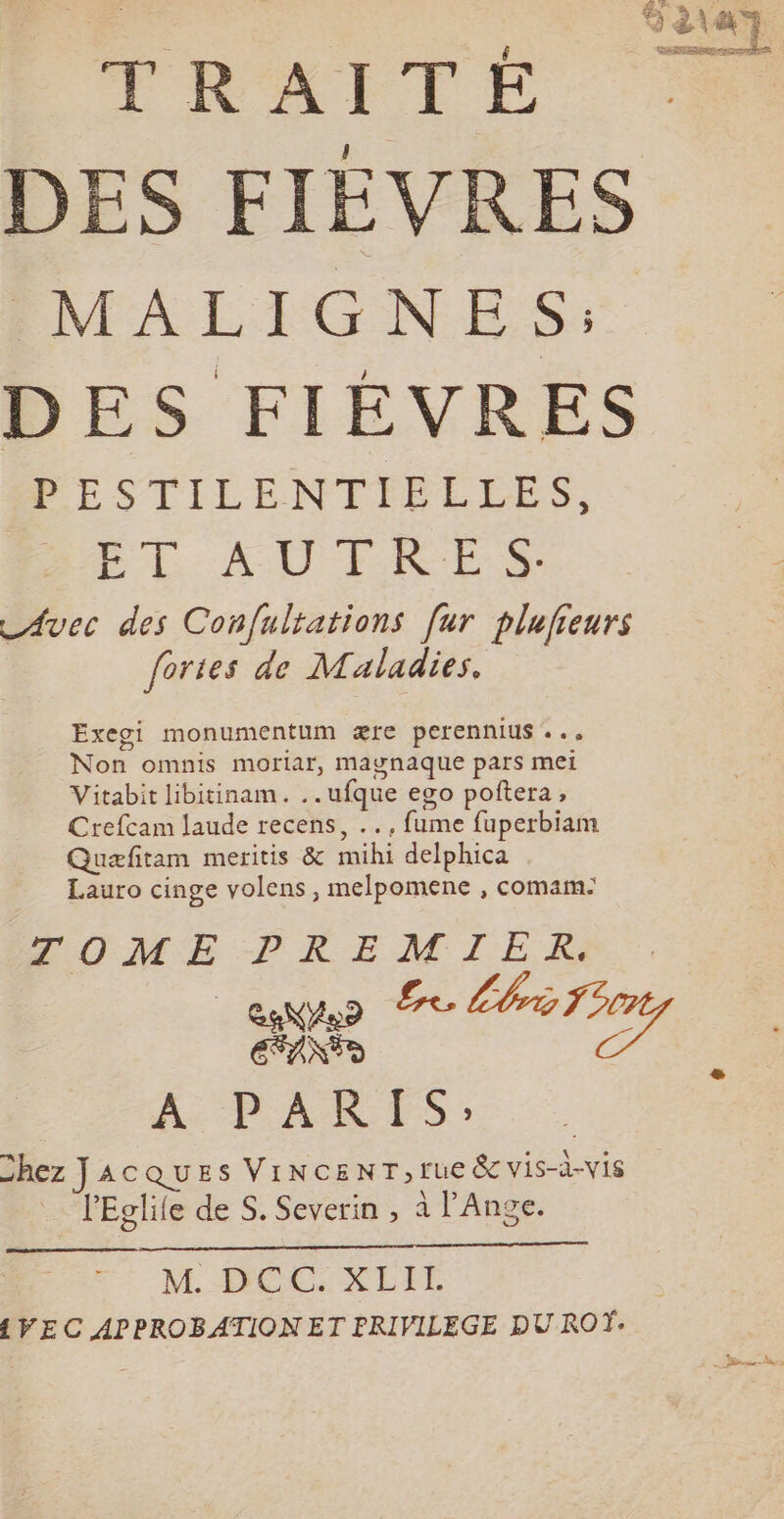 RATE | DES FIÈVRES MALIGNES: DES FIÈVRES PESTILENTIELLES, PL AU FES _Avec des Conf{ulrations far plufieurs fortes de Maladies, Exegi monumentum ære perennius ... Non omnis moriar, maywnaque pars mel Vitabit libitinam. .. ufque ego poñtera, Crefcam laude recens, .., fume fuperbiam Quæfitam meritis &amp; mihi delphica Lauro cinge volens , melpomene , comam: CO ME PK EM IE. KR EFANSD à A PARTIS: Chez JACQUES VINCENT,rue &amp; vis-à-vis . lEglife de S. Severin , à l'Ange. M HÉC:XLIT {VEC APPROBATION ET PRIVILEGE DU ROÏ: