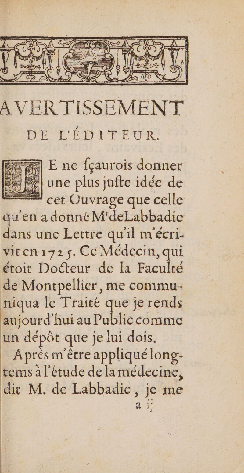 AVERTISSEMENT Me UF DITEUR E ne fçaurois donner | une plus jufte idée de — cet Ouvrage que celle qu'en a donné M'deLabbadie dans une Lettre qu'il mécri- viten1725. Ce Médecin, qui étoit Docteur de la Paculé de Montpellier, me commu- niqua le Traité que je rends aujourd'hui au Publiccomme un dépôt que je lui dois. | Après m être appliqué long- “4 à l'étude de la médecine, dit M. de Labbadie s je me a :] mms