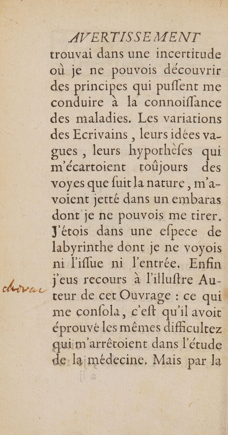 trouvai dans une incertitude où je ne pouvois découvrir des principes qui puflent me conduire à la connoiflance des maladies. Les variations des Ecrivains , leurs idées va- gues , leurs hyporhèfes qui m'écartoient toujours des voyes que fuit la nature , m’a- voient jetté dans un embaras dont je ne pouvois me tirer, Jétois dans une efpece de labyrinthe dont je ne voyois ni l'iflue ni l'entrée. Enfin 3 SE &gt;. dons Ÿeus recours à l'illuftre Au- at ù + : teur de cet Ouvrage : ce qui. me çconfolà, c'eft qu'il avoit ? / A ; éprouvé les mêmes difcultez quim'arrêtoient dans l'étude de: larmédecine, Mais par la