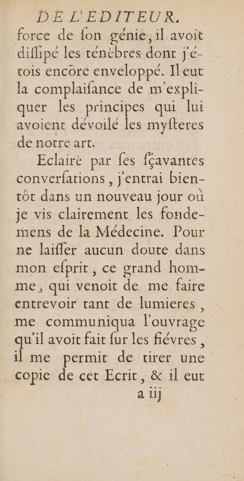 force de fon génie, il avoit _difipé les ténébres dont j'é- tois encore enveloppe. Ileut la complaifance de m'expli- quer les principes qui lui avoient dévoilé les myfteres de notre art. Eclairé par fes {çavantes converfations , j'entrai bien- tôt dans un nouveau jour où je vis clairement les fonde- mens de la Médecine. Pour ne laifler aucun doute dans mon efprit, ce grand hom- me, qui venoit de me faire entrevoir tant de lumieres, me communiqua l'ouvrage qu'il avoit fait fur les fiévres, il me permit de tirer une copie de cet Ecrit, &amp; il eut a ii