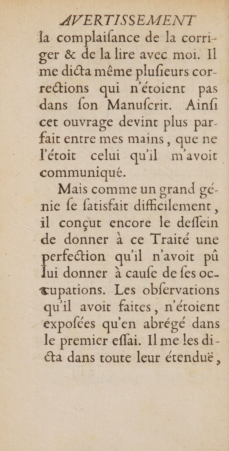 la complaifance de la corri- ger &amp; de la lire avec moi. Il me diéta même plufieurs cor- rections qui nétoient pas dans fon Manufcrit. Ainfi cet ouvrage devint plus par- fait entre mes mains, que ne l'étoit celui quil m'avoir communiqué. Mais comme un grand gé- nie fe fatisfait difficilement, il conçut encore le deflein de donner à ce Traité une perfection qu'il n'avoit pü Jui donner à caule de {es oc. œupations. Les obfervations qu'il avoit faites, n'étoient expofées qu'en abrégé dans le premier eflai. I] me les di- éta dans toute leur étenduë,