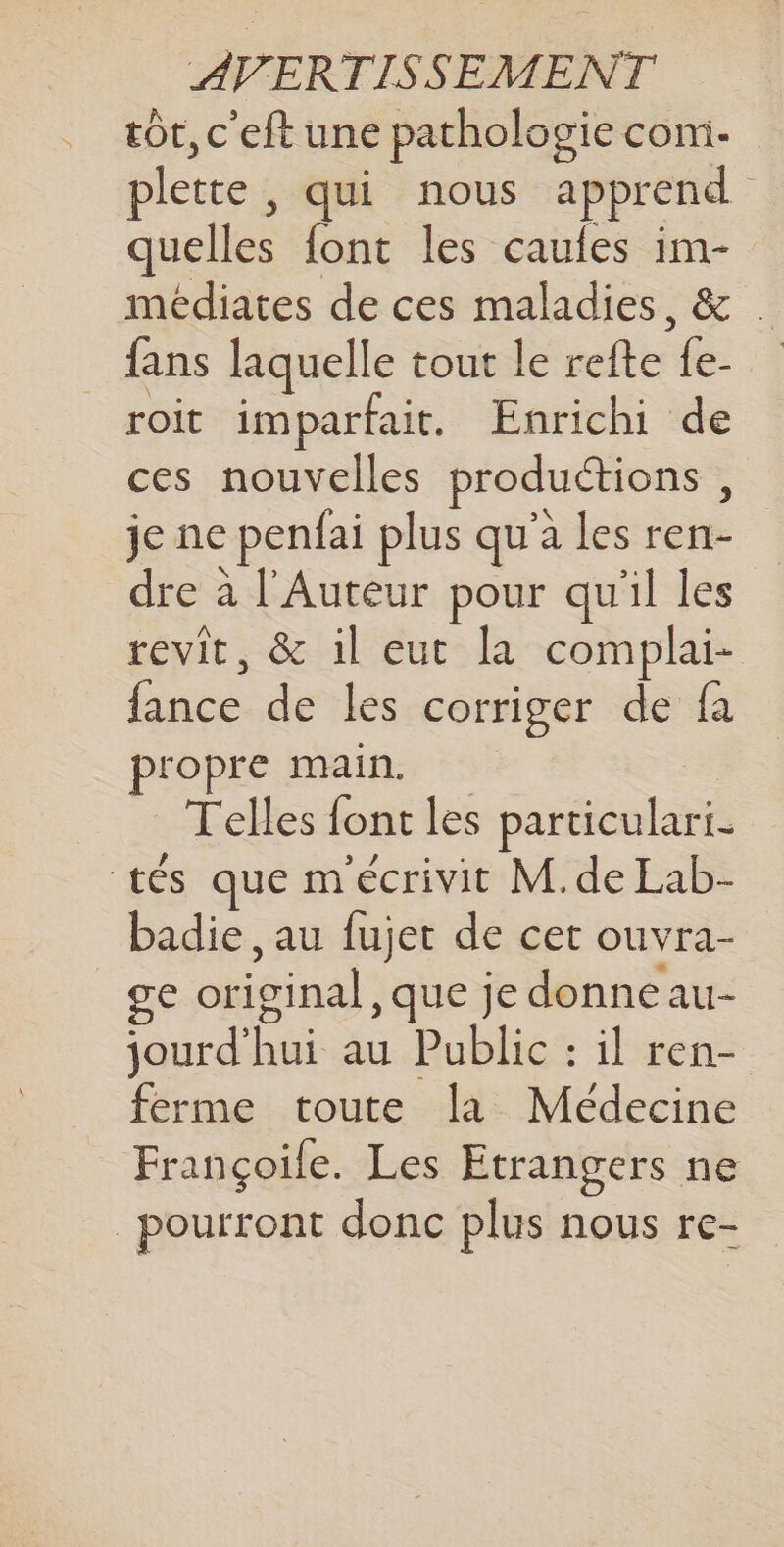.… tôt, c'eft une pathologie com- plette , qui nous apprend quelles font les caules im- médiates de ces maladies, &amp; fans laquelle tout le refte fe- roit imparfait. Enrichi de ces nouvelles productions, je ne penfai plus qu'a les ren- dre à l'Auteur pour qu'il les revit, &amp; il eut la complai- fance de les corriger de fa propre main. Telles font les particulari- tés que m'écrivit M.de Lab- badie , au fujet de cet ouvra- _ge original, que je donne au- jourd'hui au Public : il ren- ferme toute la Médecine Françoile. Les Etrangers ne pourront donc plus nous re-