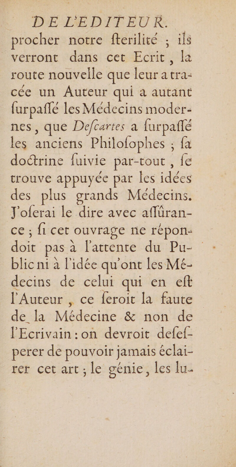 DE LEPDITEU RE: procher notre fterilité ; ils verront dans cet Ecrit ; la route nouvelle que leur a tra- cée un Auteur qui a autant furpaflé les Médecins moder- nes, que Defcartes à furpafñlé les anciens Philofophes ; fa doctrine fuivie par-tout , fe trouve appuyée par les idées des plus grands Médecins. J'oferai le dire avec aflüran- ce ; fi cet ouvrage ne répon: doit pas à l'attente du Pu- blic ni à l'idée qu'ont les ME- decins de celui qui en eft l'Auteur , ce {eroit la faute de la Médecine &amp; non de l'Ecrivain :on devroit defef- perer de pouvoir jamais éclai- rer cet art ; le génie, les lu-