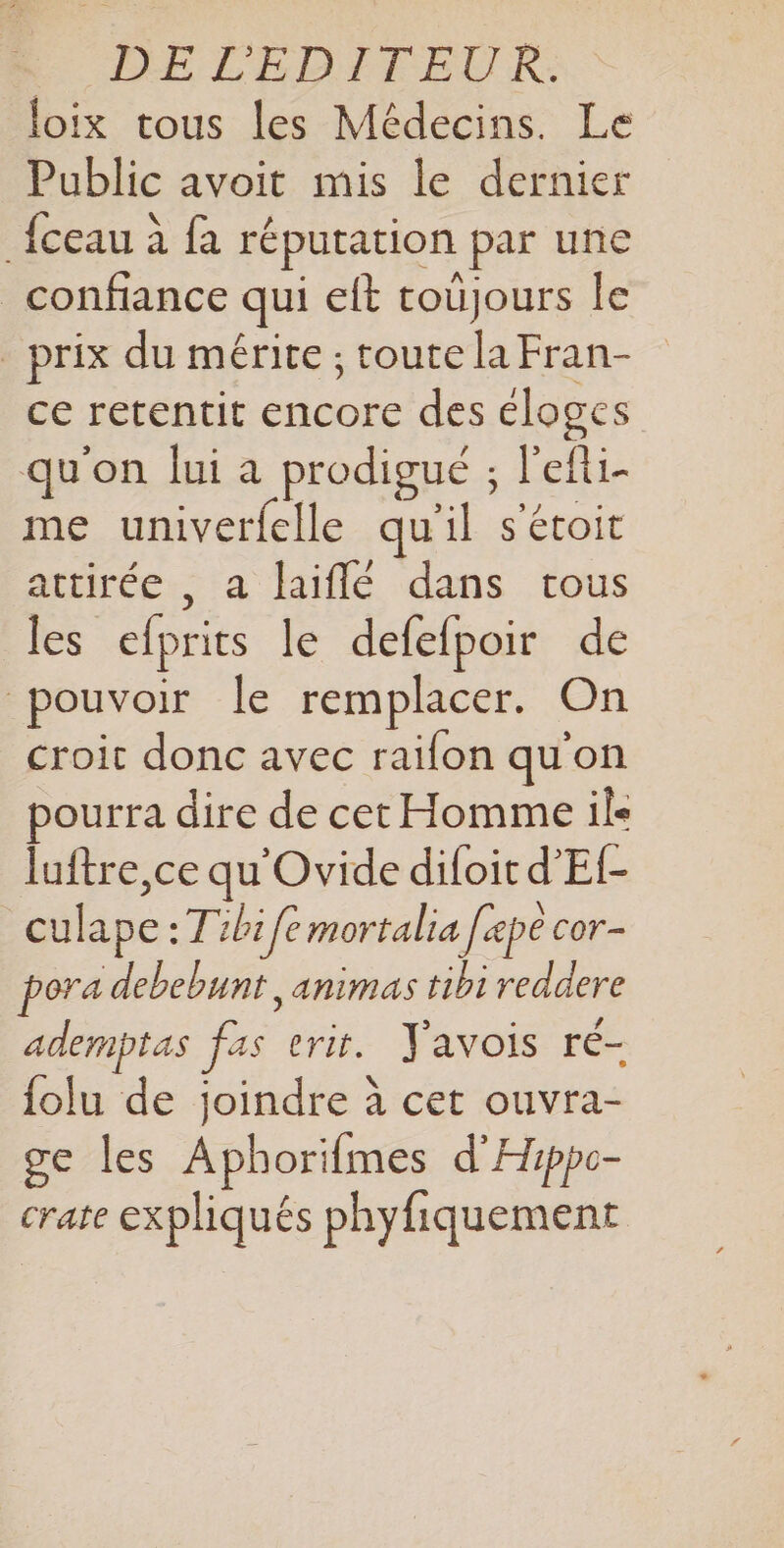 loix tous les Médecins. Le Public avoit mis le dernier {ceau à fa réputation par une confiance qui eft toujours le prix du mérite ; toute la Fran- ce retentit encore des éloges qu'on lui a prodigué ; l’efti- me univerfelle qu'il s'étoit artirée., a laiflé dans tous les efprits le defefpoir de pouvoir le remplacer. On croit donc avec raifon qu'on pourra dire de cet Homme ils laftre,ce qu'Ovide difoit d’Ef- | culape .Tibi fe mortalia fe pe cor- ora debebunt ,animas tibi reddere ademptas fas vrit. Yavois ré- {olu de joindre à cet ouvra- ge les Aphorifmes d'Hippc- crate expliqués phyfiquement