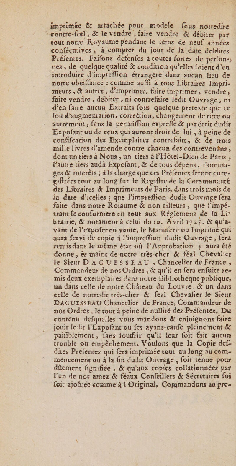 imprimée &amp; attachée pour modele feus notredire - contre-fcel, &amp; le vendre , faire vendre &amp; débiter par tout notre Royaume pendant le tems de neuf années confécutives, à compter du jour de la date defdires Préfentes. Faifons défenfes à routes fortes de perfon-; nes, de quelque qualité &amp; condition qu’elles foient d’en introduire d'impréffien étrangere dans aucun lieu de notre obéiflance : comme auffi à tous Libraires Impri- meurs , &amp; autres , d'imprimer, faire imprimer, vendre, faire vendre , débiter , ni contrefaire ledit Ouvrage, ni d’en faire aucun Extraits fous quelque pretexte que ce foit d'augmentation, correction, changement de titre ou autrement , fans la permiffion exprefle &amp; parécrit dudit Expofant ou de ceux qui auront droit de lui , à peine de confifcation des Exemplaires contrefaits, &amp; de trois mille livres d’amende contre chacun des contrevenäns, dont un tiers à Nous , un tiers à l'Hoôtel-Dieu de Paris , Pautre tiers audit Expofant, &amp; de tous dépens, domma- ges &amp; interêts ; à la charge que ces Préfentes feront enre- giftrées tout au long fur le Regiftre de la Communauté des Libraires &amp; Imprimeurs de Paris, dans trois mois de la date d’icelles ; que lPimpreflien dudit Ouvrage fera faite dans notre Roiaume &amp; non ailleurs , que l'impé- trant fe conformera en tout aux Réglemens de la Li- brairie, &amp; notament à celui du ro. Avril 1725. &amp; qu’a- vant de l’expofer en vente, le Manufcrit ou Imprimé qui aura fervi ile copie à limpreffion dudit Ouvrage , fera remis dans le même état où l'Approbation y aura été donné , ès mains de notre très-cher &amp; féal Chevalier le Sieur D A GUESSE AU , Chancelier de France , Commandeur de nos Ordres , &amp; qu’il en fera enfuire re mis deux exemplaires dans notre Bibliotheque publique, un dans celle de notre Château du Louvre, &amp; un dans celle de notredir très-cher &amp; feal Chevalier le Sieur DAGUESSEAU Chancelier de France, Commandeur de nos Ordres, le tout à peine de nullité des Préfentes. Du contenu defquelles vous mandons &amp; enjoignons faire jouir le lt P'Expofant ou fes ayans-caufe pleinement &amp; paifiblement , fans fouffrir qu’il leur foit fait aucun trouble où empêchement. Voulons que la Copie def- dites Préfentes qui fera imprimée tout au long au cem- mencement ou à la fin dudit Ouvrage , foit tenue pour dûement fignifiée , &amp; qu'aux copies collationnées par l’un de nos amez &amp; féaux Confeillers &amp; Sécreraires foi foit ajoëtée comme à l'Original, Commandens au pre.