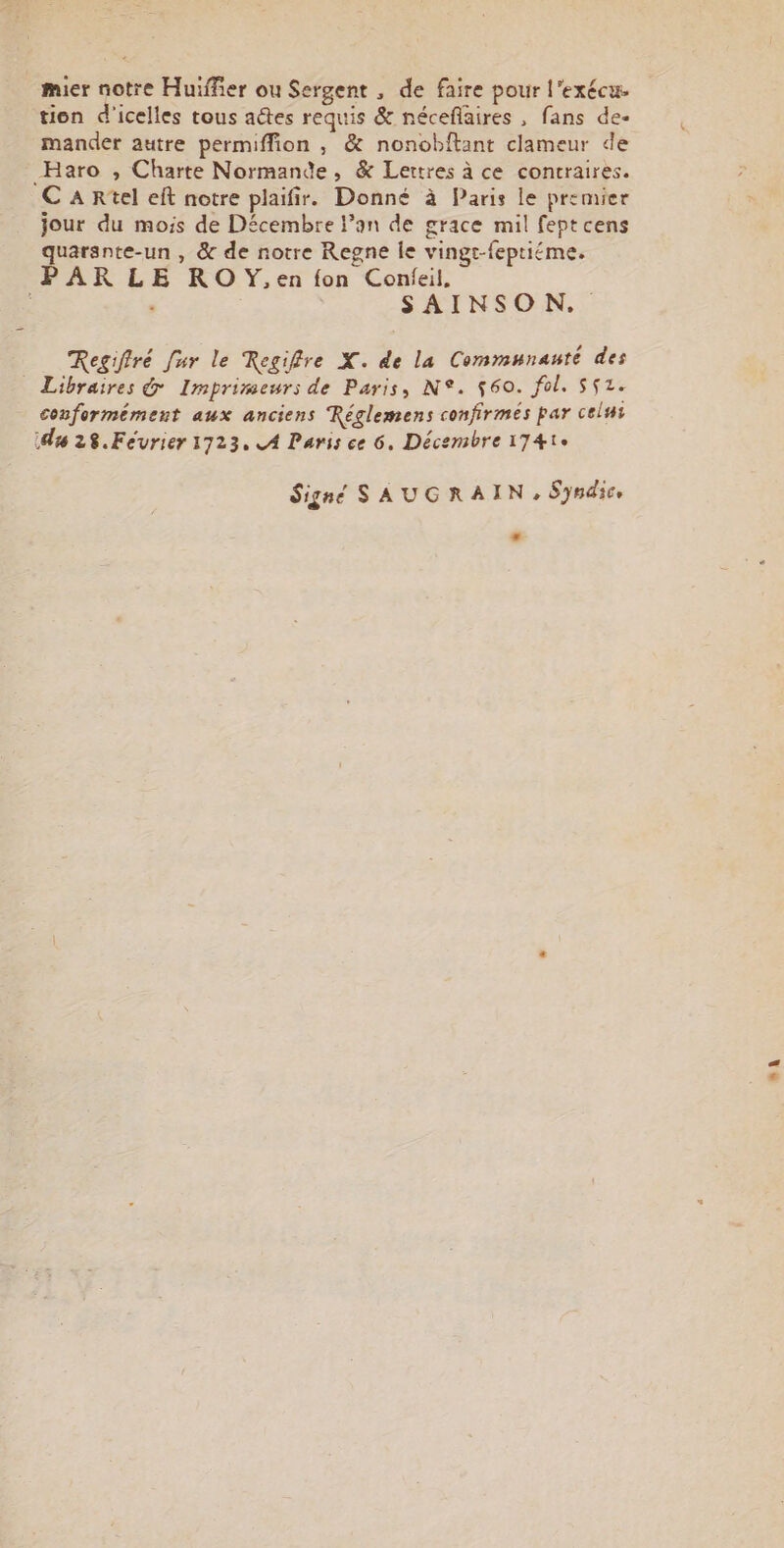 mier notre Huiffier ou Sergent , de faire pour l’exécue tion d'icelles tous aétes requis &amp; néceflaires , fans de- mander autre permiffion , &amp; nonobftant clameur de Haro , Charte Normande, &amp; Lettres à ce contraires. C A Rtel eft notre plaifir. Donné à Paris le premier jour du mois de Décembre l’an de grace mil feptcens quarante-un , &amp; de notre Regne le vingt-feptiéme. PARLE ROY,en fon Confeil, j SAINSON. Regiffré [ur le Regiffre X. de la Communauté des Libraires &amp; Imprimeurs de Paris, N°. $60. fol. S52. conformément aux anciens Réglemens confirmés par celui du 28.Février 1723, A Paris ce 6. Décembre 174te Signé SAUGRAIN, Syndic, LA LAN