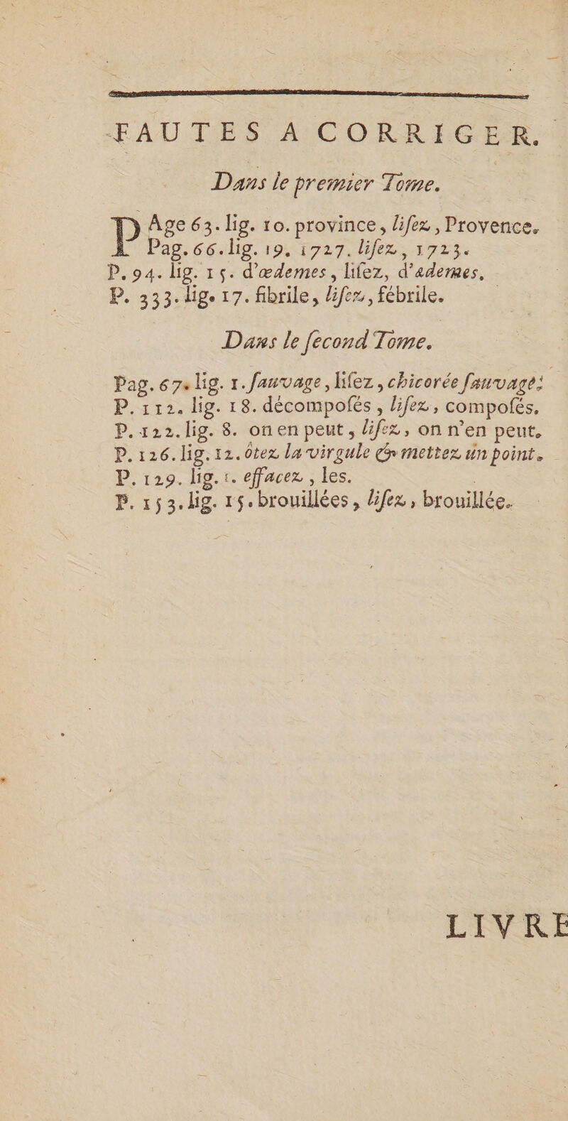 FAUTES A CORRIGER: Das le premier Tome. P Age 63. lig. 10. province, lifez , Provence. Pag. 66. lig. 19, 1727. lifez, 5723. P.94. lg. 15. d'œdemes, lifez, d’adermmes. P. 333. dig. 17. fibrile, lifez, fébrile. | Das le [econd Tome. | Pag. 674 lig. 1. fanvage, lifez , chicorée fauvage: P. 112. lig. 18. décompofés , lifez, compofés, P.122.lig. 8. onen peut, lif:z, on n’en peut, P.126.lig.12.0tez la virgule cé mettez un point. P. 129. lig. :. effacez , les. L P. 153. lig. r5.brouillées, lifez, brouillée. LIVRE