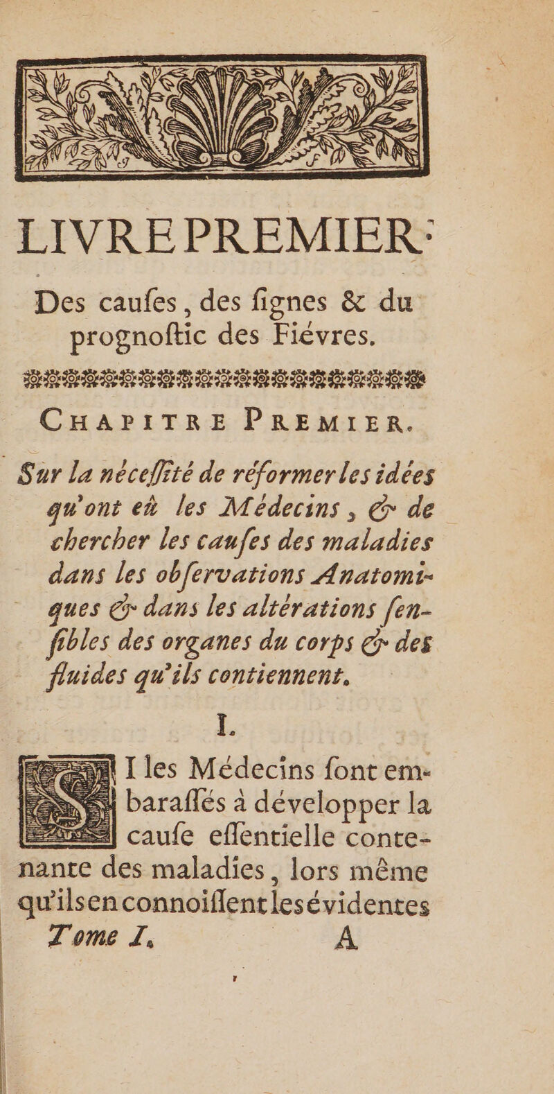 LIVREPREMIER: Des caufes , des fignes &amp; du prognoftic des Fiévres. URL OT OP OT TO OL OL OL OT OT OP OT TOOL OT OS CHAPITRE PREMIER. Sur La nécefité de réformer les idées qu'ont eh les Médecins, &amp; de chercher les caufes des maladies dans les obfervations Anatomi- ques @ dans les altérations [en- fibles des organes du corps € des fluides qu’ils contiennent. L. en I les Médecins font em- | baraffés à développer la LÉ caufe eflentielle conte- nante des maladies, lors même _qu'ilsenconnoiflentlesévidentes _ Tome J. A