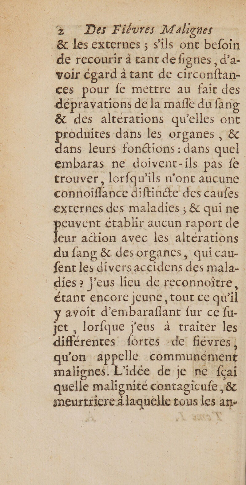 &amp; les externes ; s’ils ont befoin de recourir à tant de fignes, d’a- voir égard à tant de circonftan- ces pour fe mettre au fait des dépravations de la mafle du fang &amp; des alterations qu’elles ont produites dans les organes , &amp; dans leurs fonctions : dans quel embaras ne doivent-ils pas fe trouver, lorfqu’ils n’ont aucune connoiflance diftincte des caufes externes des maladies ; &amp; qui ne peuvent établir aucun raport de Jeur action avec les altérations du fang &amp; desorganes, quicau- fent les divers accidens des mala- . dies ? j'eus lieu de reconnoître, étant encore jeune, tout ce qu’il y avoit d’embaraffant fur ce fu- jet , lorfque j'eus à traiter les différentes fortes de fiévres, qu’on appelle communément malignes. L'idée de je ne fcai quelle malignité contagicufe &amp; meurtriere laquelle tous les an-