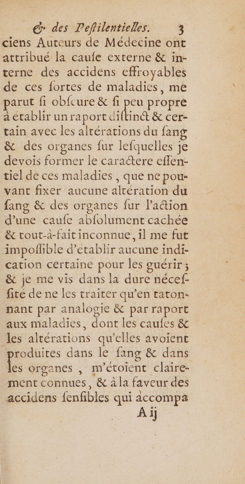 ciens Auteurs de Médecine ont attribue la caufe externe &amp; in- terne des accidens effroyables de ces fortes de maladies, me parut fi obfcure &amp; fi peu propre a établir un raport diftinét &amp; cer- tain avec les altérations du fang &amp; des organes fur lefquelles je devois former le caractere eflen- tiel de ces maladies , que ne pou- vant fixer aucune altération du fang &amp; des organes fur Paëtion d'une caufe abfolument cachée &amp; tout-à-fait inconnue, il me fut impofhble d'établir aucune indi- cation certaine pour les guérir; &amp; je me vis dans la dure nécef- fite de ne les traiter qu’en taton- nant par analogie &amp; par raport aux maladies, dont les caufes &amp; les altérations qu’elles avoient produites dans le fang &amp; dans les organes , m’étoient claire- ment connues, &amp; à la faveur des accidens fenfibles qui accompa À ij