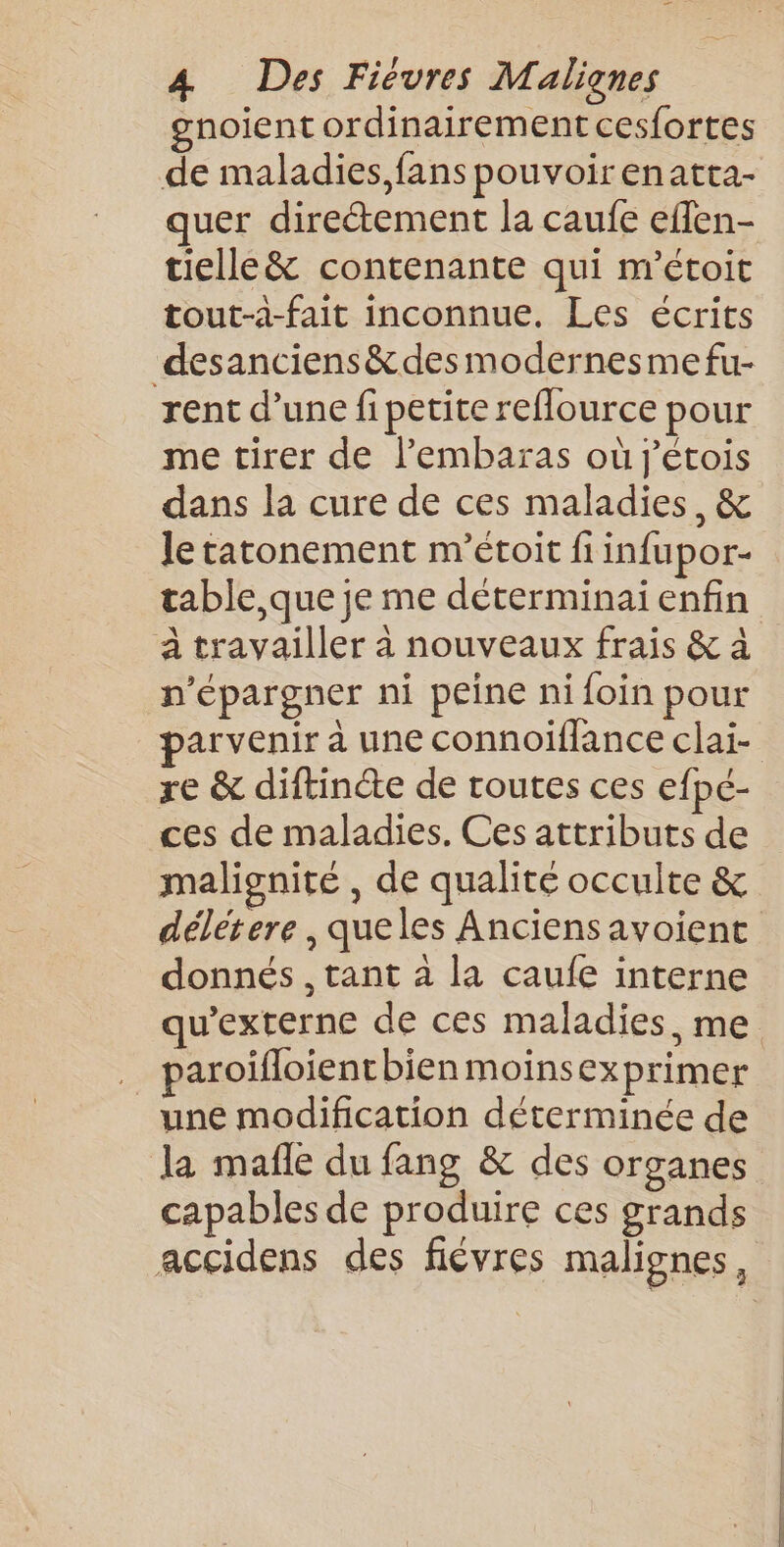 gnoient ordinairement cesfortes de maladies, fans pouvoirenatta- quer directement la caufe eflen- tielle&amp; contenante qui m’étoit tout-à-fait inconnue. Les écrits desanciens&amp;desmodernesme fu- rent d’une fi petite reflource pour me tirer de lembaras où j’étois dans la cure de ces maladies, &amp; le tatonement m’étoit fi infupor- table,que je me déterminai enfin à travailler à nouveaux frais &amp; à n'épargner ni peine ni foin pour arvenir à une connoiflance clai- re &amp; diftincte de toutes ces efpé- ces de maladies. Ces attributs de malignité , de qualité occulte &amp; délétere , queles Anciens avoient donnés , tant à la caufe interne qu'externe de ces maladies, me 5 paroifloient bien moinsexprimer une modification déterminée de la mafle du fang &amp; des organes capables de produire ces grands accidens des fiévres malignes,