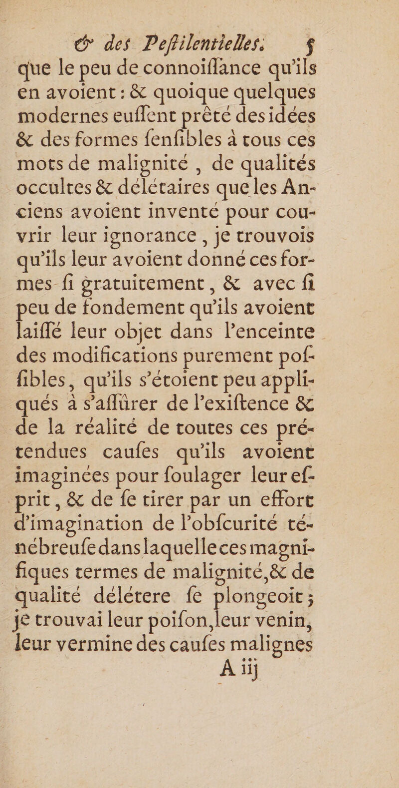que le peu de connoiïflance qu'ils en avoient : &amp; quoique quelques modernes euflent prête desidées &amp; des formes fenfibles à cous ces mots de malignité , de qualités occultes &amp; délétaires queles An- ciens avoient inventé pour cou- vrir leur ignorance, je trouvois qu’ils leur avoient donné ces for- mes fi gratuitement, &amp; avec fi peu de fondement qu’ils avoient laiflé leur objet dans l'enceinte des modifications purement pof- fibles, qu’ils s’étoient peu appli- qués à s’aflürer de l’exiftence &amp; de la réalité de toutes ces pré- tendues caufes qu'ils avoient imaginces pour foulager leur ef- prit, &amp; de fe tirer par un effort d'imagination de l’obfcurité te- nébreufedanslaquellecesmagni- fiques termes de malignité,&amp; de qualité délétere {e plongeoït; je trouvai leur poifon, leur venin, leur vermine des caufes malignes