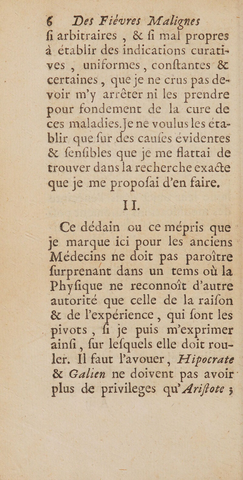 fi arbitraires | &amp; fi mal propres à établir des indications curati- ves , uniformes, conftantes &amp; certaines, que je ne crus pas de- voir m'y arrêter ni les prendre pour fondement de la cure de ces maladies. je ne voulus les eta- blir que fur des caufes évidentes &amp; fenfibles que je me flattai de trouver dans la recherche exacte que je me propofai d’en faire, EE. Ce dédain où ce mépris que : je marque ici pour les anciens : Médecins ne doit pas paroître furprenant dans un tems où la Phyfique ne reconnoît d'autre autorité que celle de la raifon &amp; de l'expérience , qui font les” . pivots , f je puis m'exprimer ainfi, fur lefquels elle doit rou- ler, Il faut l'avouer, Æipocrate &amp; Galien ne doivent pas avoir plus de privileges qu'#rifote ;