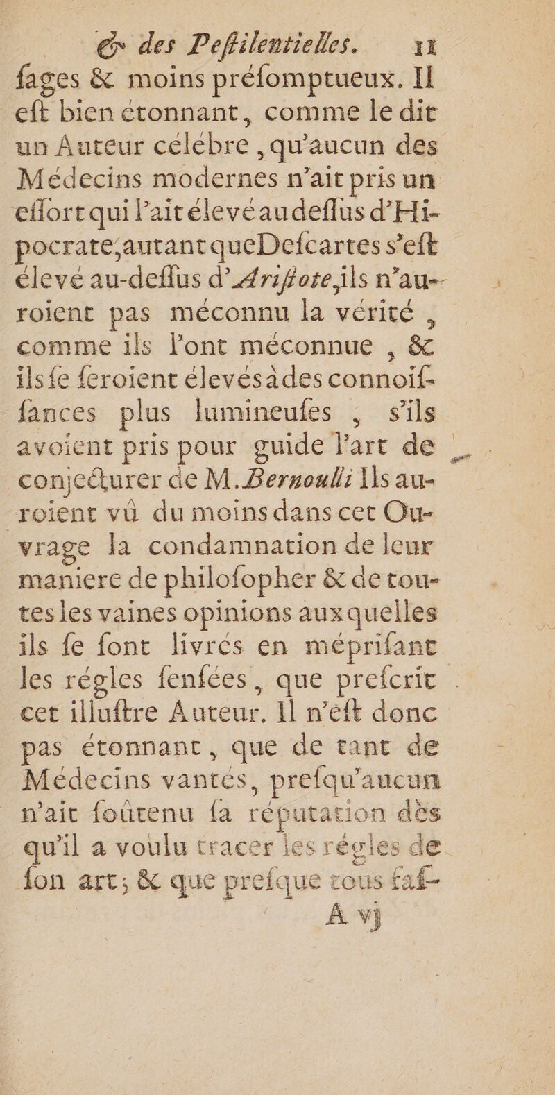 fages &amp; moins préfomptueux. Il eft bien étonnant, comme le dit un Auteur celebre , qu'aucun des Médecins modernes n'ait pris un eflort qui laitéleveaudeflus d'Hi- pocrate autant queDefcartes s’eft élevé au-deflus d’#rifote,ils n’au-- roient pas méconnu la vérité , comme ils l'ont méconnue , &amp; ils {e feroient élevésades connoif- fances plus lumineufes | s'ils avoient pris pour guide Part de _conjeurer de M. Bernoulli Is au- roient vü du moins dans cet Ou- vrage la condamnation de leur maniere de philofopher &amp; de tou- tes les vaines opinions auxquelles ils fe font livrés en méprifant les régles fenfées, que prefcric cet illuftre Auteur, Il n’eéft donc pas étonnant, que de tant de Médecins vantes, prefqu'aucun n'ait foûtenu fa réputation dès qu'il à voulu tracer les régles de fon art; &amp; que prefque rous faf- À vj