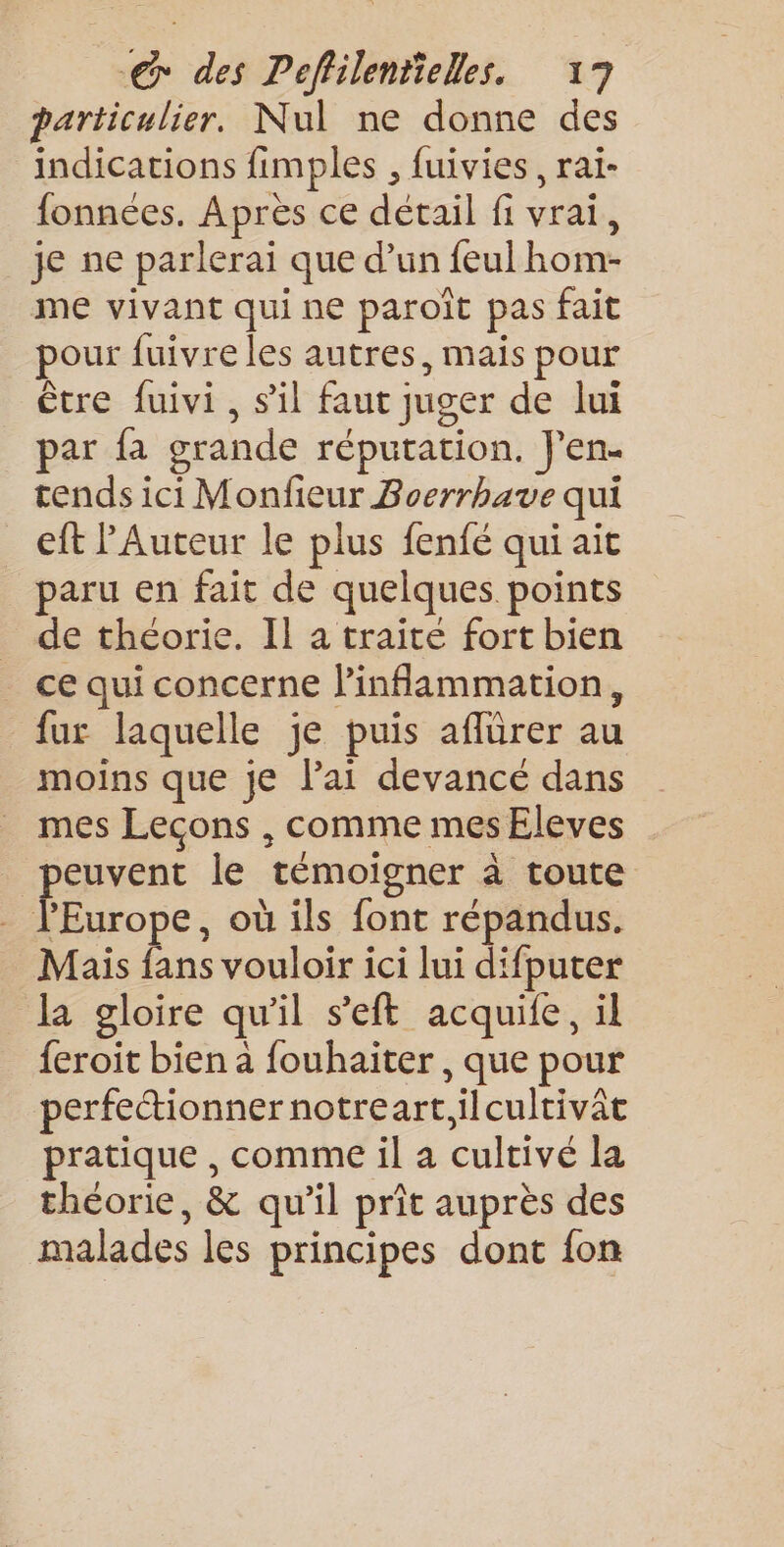 particulier. Nul ne donne des indications fimples , fuivies, rai- fonnées. Apres ce détail fi vrai, je ne parlerai que d’un feulhom- me vivant qui ne paroït pas fait pour fuivre les autres, mais pour être fuivi, s'il faut juger de lui par fa grande réputation. J'en. tends ici Monfeur Boerrhave qui eft PAuteur le plus fenfé qui ait paru en fait de quelques points de théorie. Il a traite fort bien ce qui concerne linflammation, {ur laquelle je puis affürer au moins que je l'ai devancé dans mes Leçons , comme mes Eleves peuvent le témoigner à toute PEurope, où ils font répandus. Mais fans vouloir ici lui difputer la gloire qu'il s'eft acquife, il feroit bien a fouhaiter , que pour perfectionner notreart,ilcultivât pratique , comme il a cultivé la théorie, &amp; qu'il prit auprès des malades les principes dont fon