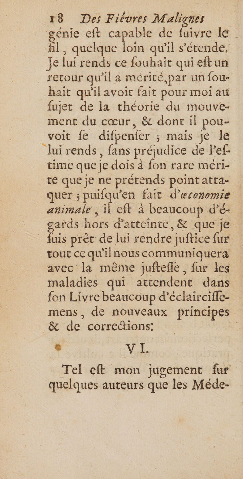 génie eft capable de fuivre lé fil , quelque loin qu'il s'étende. Je lui rends ce fouhait qui eftun _ retour qu’il a mérité,par un fou- haït qu'il avoit fait pour moi au fujet de la théorie du mouve- ment du cœur, &amp; dont il pou- voit fe difpenfer ; mais je le lui rends, fans préjudice de l’ef- time que je dois à fon rare méri- te que je ne prétends point atta quer ; puifqu'en fait d’œconomie animale ; il eft à beaucoup d’é- gards hors d'atteinte, &amp; que je _fuis prêt de Jui rendre juftice fur tout ce qu'ilnous communiquera avec la même juftefle, fur les maladies qui attendent dans fon Livre beaucoup d’éclairciffe- mens, de nouveaux principes _&amp; de corrections: , VI. Tel eff mon jugement fur quelques auteurs que les Méde-