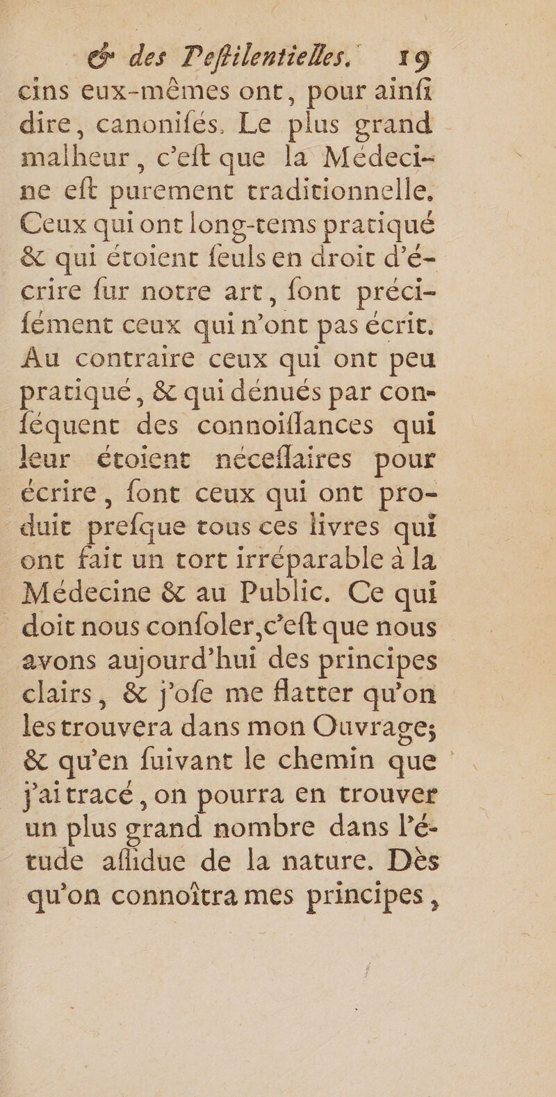 cins eux-mêmes ont, pour ainfi dire, canonifés, Le plus grand malheur , c’eft que la Médeci- ne eft purement traditionnelle, Ceux qui ont long-tems pratiqué &amp; qui étoient feuls en droit d’é- crire fur notre art, font préci- fément ceux qui n’ont pas ecrit. Au contraire ceux qui ont peu pratiqué, &amp; qui dénués par con- {équent des connoïflances qui leur étoient néceflaires pour écrire, font ceux qui ont pro- duic prefque tous ces livres qui ont fait un tort irréparable à la Médecine &amp; au Public. Ce qui _ doit nous confoler,c’eft que nous avons aujourd’hui des principes clairs, &amp; j'ofe me flatter qu'on lestrouvera dans mon Ouvrage; &amp; qu’en fuivant le chemin que jaitracé, on pourra en trouver un plus grand nombre dans lé- tude aflidue de la nature. Dès qu'on connoïtra mes principes,
