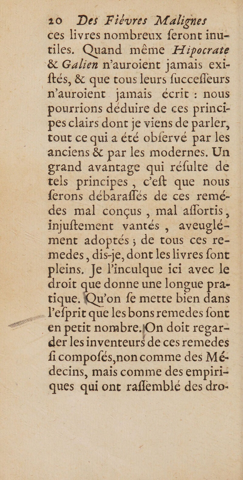 ces livres nombreux feront inu- tiles. Quand même Æipocrate &amp; Galien n'auroient jamais exi- tés, &amp; que tous leurs fuccefleurs n'auroient jamais écrit : nous pourrions déduire de ces princi- pes clairs dont je viens de parler, tout ce qui a été obiervé par les anciens &amp; par les modernes. Un grand avantage qui réfulte de tels principes, c’'eft que nous ferons débaraflés de ces remé- des mal conçus , mal aflortis, injuftement vantés , aveuglé- ment adoptés ; de tous ces re- medes, dis-je, dont leslivres font pleins. Je linculque ici avec le droit que donne une longue pra- tique. Qu'on fe mette bien dans . Pefprit que les bons remedes font en petit nombre.lOn doit regar- der les inventeurs de ces remedes fi compofés, non comme des Mé- decins, mais comme des empiri- ques qui ont raflemblé des dro-