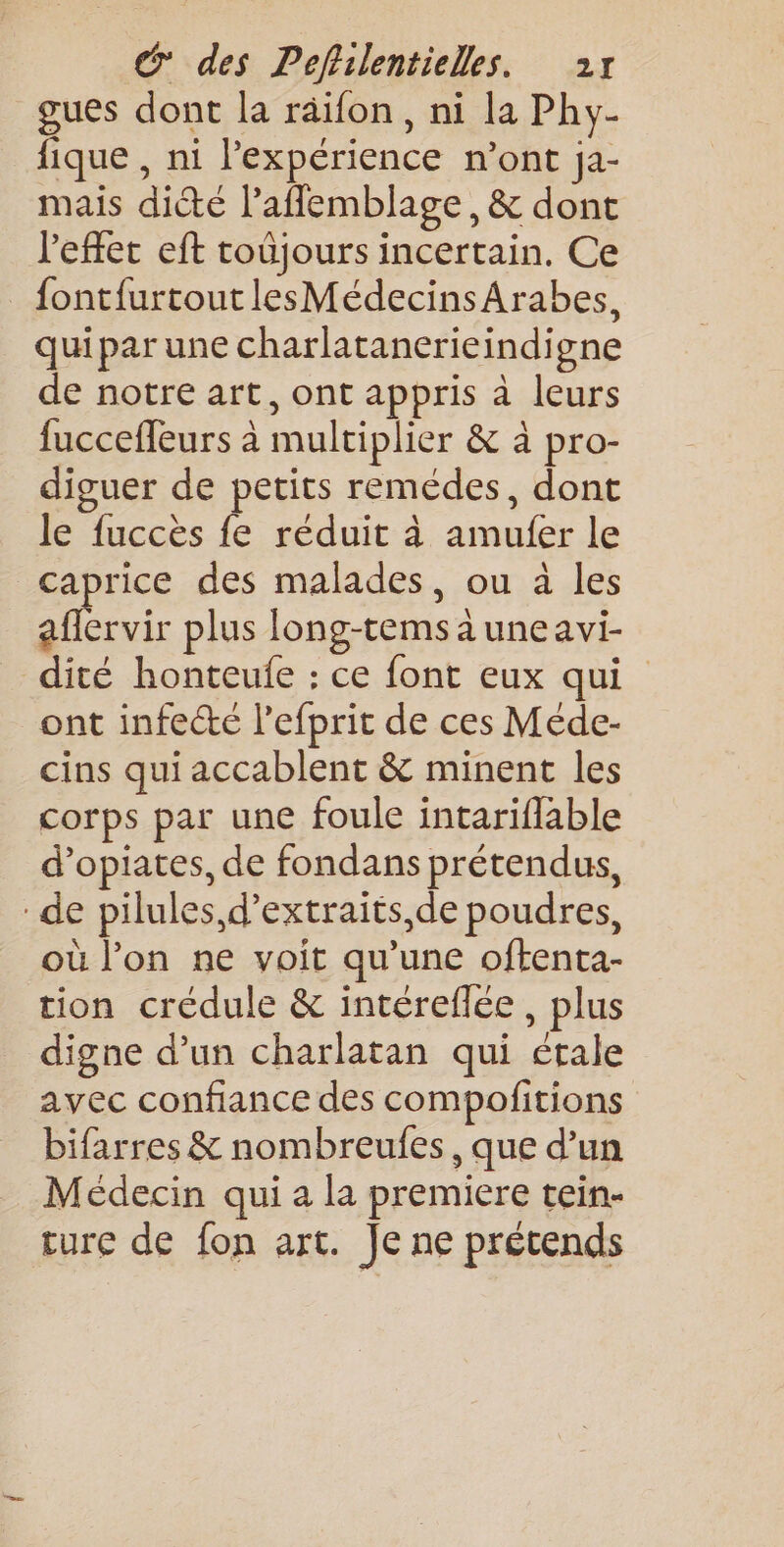 gues dont la räifon, ni la Phy- fique , ni l'expérience n’ont ja- mais dite l’aflemblage, &amp; dont l'effet eft toüjours incertain. Ce fontfurtout lesMédecinsArabes, quipar une charlatanerieindigne de notre art, ont appris à leurs fuccefleurs à multiplier &amp; à pro- diguer de petits remédes, dont le fuccès fe réduit à amufer le caprice des malades, ou à les . plus long-tems à une avi- dité honteulfe : ce font eux qui ont infecté l’efprit de ces Méde- cins qui accablent &amp; minent les corps par une foule intariflable d’opiates, de fondans prétendus, de pilules, d’extraits,de poudres, où l’on ne voit qu’une oftenta- tion crédule &amp; intéreflée, plus digne d’un charlatan qui étale avec confiance des compofitions bifarres &amp; nombreufes, que d’un Médecin qui a la premiere tein- ture de fon art. Je ne prétends
