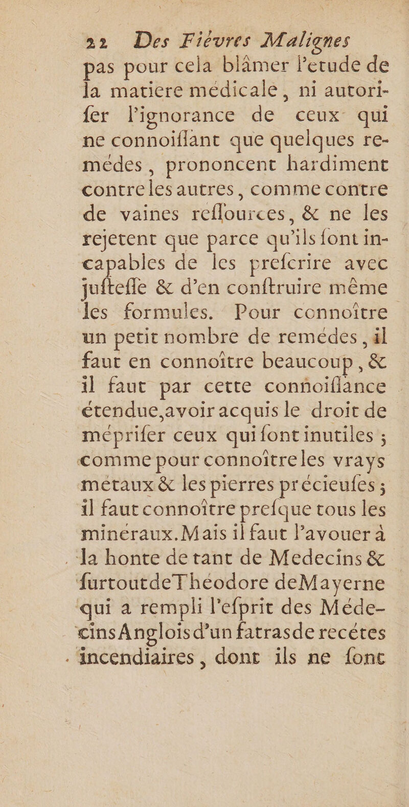 pas pour cela blâmer Petude de la matiere médicale, ni autori- fer l'ignorance de ceux qui ne connoiflant que quelques re- méedes, prononcent hardiment contreles autres, comme contre de vaines reflources, &amp; ne les rejetent que parce qu'ils font in- capables de les prefcrire avec juftefle &amp; d’en conftruire même les formules. Pour connoître un petit nombre de remédes , äl faut en connoître beaucoup ,&amp; 1] faut par cette conñoiflance : étendue, avoir acquis le droit de méprifer ceux quifontinutiles ; comme pour connoïtreles vrays métaux &amp; les pierres précieufes ; il faut connoître prefque tous les mineraux.Maïs il faut lavouera “Ja honte de tant de Medecins &amp; furtoutdeT heodore deMayerne qui a rempli l’efprit des Méde- cinsAnpglois d’un fatrasde recétes . Ancendiaires, dont ils ne fonc