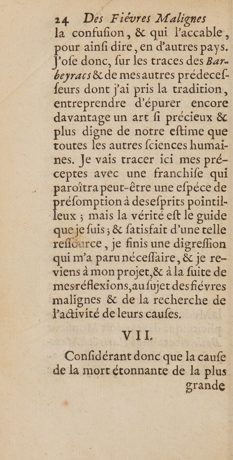 la confufion, &amp; qui laccable, our ainfi dire ,en d’autres pays. J'ofe donc, fur les traces des Bar- beyracs &amp; de mesautres prédecef- {eurs dont j'ai pris la tradition, entreprendre d’épurer encore davantage un art fi précieux &amp; plus digne de notre eftime que toutes les autres fciences humai- nes. Je vais tracer ici mes pré- ceptes avec une franchife qui paroîtra peut-être une efpéce de préfomption à desefprits pointil- leux ; mais la vérité eft le guide que je fuis ; &amp; fatisfait d’une telle reflource, je finis une digreflion qui m'a paru néceflaire, &amp; je re- viens à mon projet,&amp; à la fuite de mesréflexions,aufuiet desfiévres malignes &amp; de la recherche de l'ativité de leurs caufes. VIE Confidérant donc que la caufe | de la mort étonnante de la plus grande