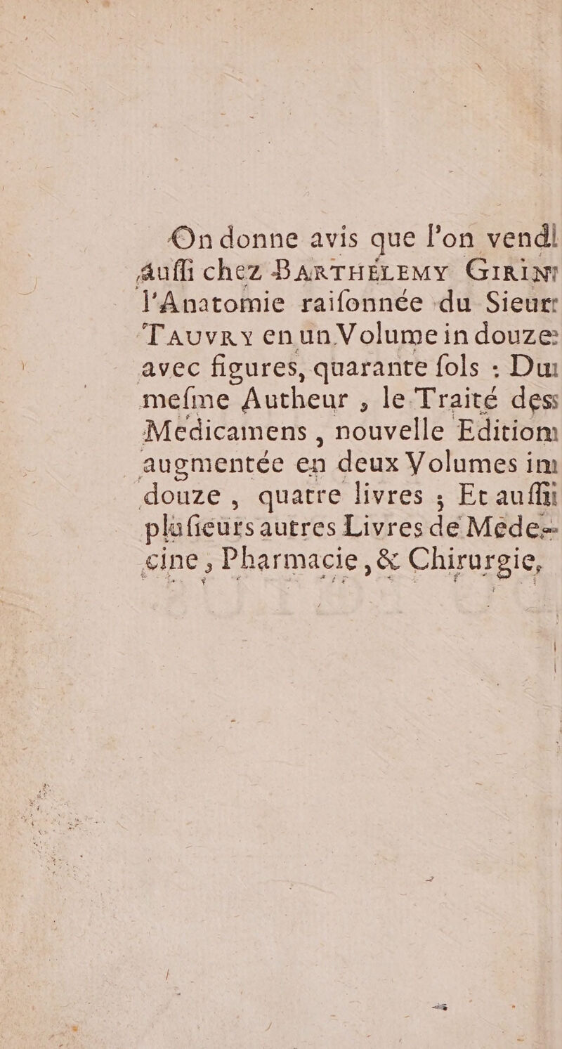 On donne avis que l’on nd Auffi chez BARTHÉLEMY GiRin! l'Anatomie raifonnée ‘du Sieur: Tauvry enunVolumein douze: avec figures, quarante fols : Du mefne Autheur , le Traité des: Medicamens , nouvelle Editiom augmentée en deux Volumes im douze , quatre livres ; Et aufhi plu fieurs autres Livres de Médes- cine , Pharmacie, &amp; Chiruroie,