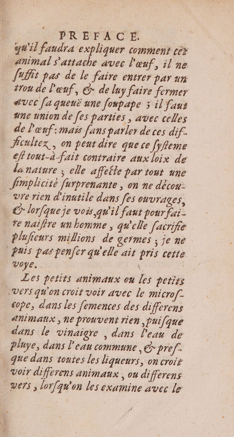 _PREFACÉ | qu'il faudra expliquer comment cèx Animal s'attache avec l'œuf, il ne JAËit pas de le faire entrer par un #ron de Pœnf, € de luy faire fermer avec [a queuë une foupape 3 il faus ne union de [es parties | avec celles de l'œnf:mais fans parler de ces dif. _ficultex,, on peut dire que ce femme cfftont-à-fait contraire aux loix de dinainre ; elle affefle par tout une Simplicité furprenante , on ne déco: Vre rien d'inatile dans [es ouvrages, © lorfqueje vois qW'il faut pour fai. re natffre un homme ; qu'elle facrife Plufieurs millions de germes ; je me PAIS pas penfer qu'elle ait pris cette voye. | Les petits animaux ou les petits | vers qu'on croit voir avec le micro[-. cope, dans les femences des differens ANIMAUX ; Ne prouvent rien ,pui[que dans le vinaigre , dans l'ean de playe, dans l'eau commune, &amp; pref- que dans toates les liqueurs, on crois Voir differens animaux , ou differens Ders, lor{qu'on les examine avec Le