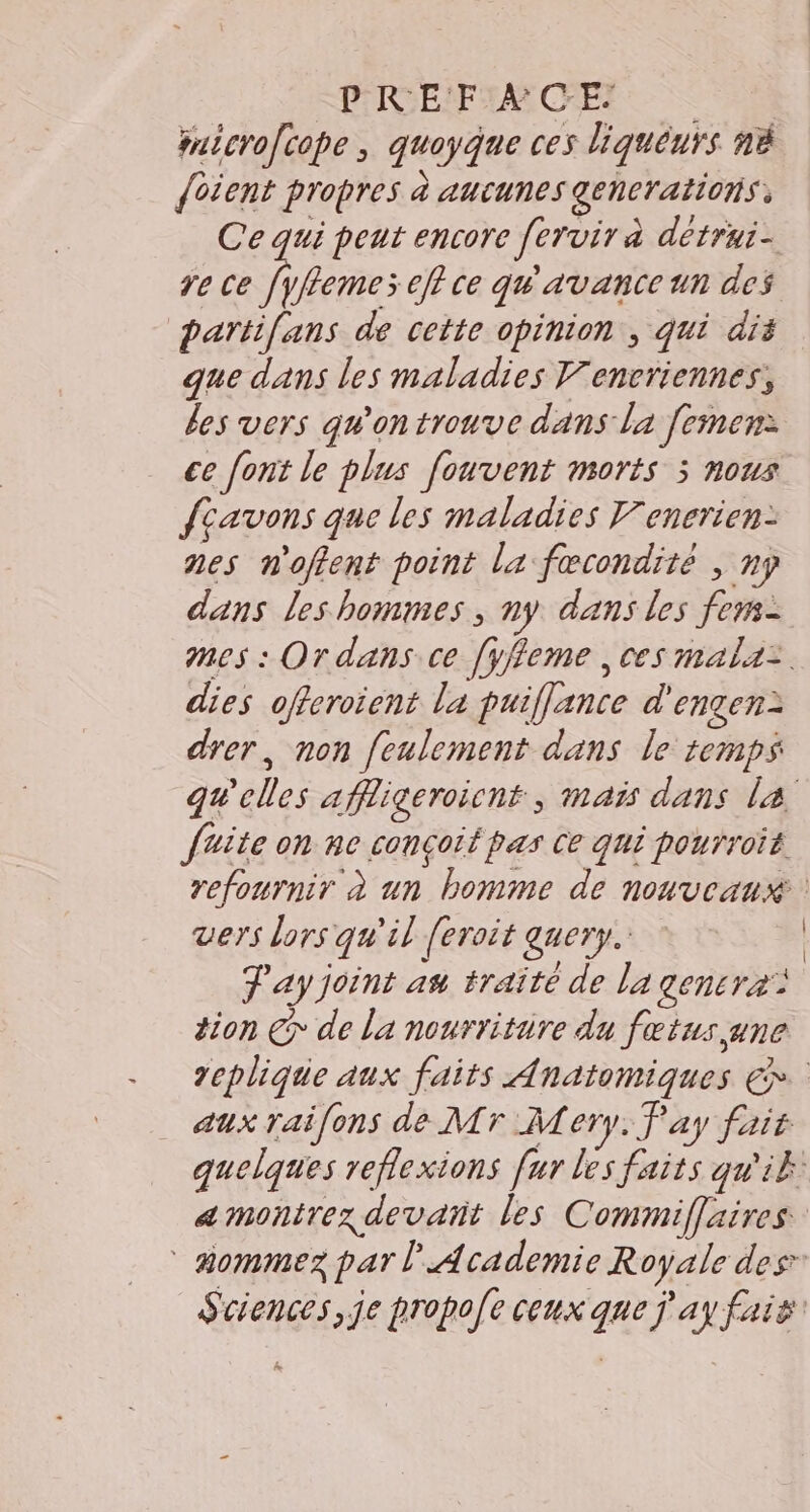 PRE'F:4 CE; microfcope, quoyque ces liqueurs nà {oient propres à aucunes generations, Ce qui peut encore [ervir à detrui- re ce [yflemes eff ce qu'avance un des parti[ans de cette opinion , qui dis que dans les maladies Vencriennes, les vers qu'on trouve dans la [emen: ce [ont le plus fouvent morts 3 nous fcavons que les maladies V'enerien: nes n'offent point la fœcondité , ny dans les hommes; ny dans les fens- mes : Ordans ce [yffeme , ces mala: dies offeroient la puifflance d'engen: drer, non feulement dans le temps quelles affligeroicnt, mais dans la faite on ne conçoit pas Ce qui pourroit refournir à un bomme de nouveaux vers lors qu'il feroit query. T'ay joint an traite de la gencra: tion €&gt; de la nourritire du fœtus une replique aux faits Anatomiques €». aux raifons de Mr Mery. Pay fait quelques reflexions fur les faits qu'ik a monirez devañt les Commiflaires mommez par l Academie Royale des Sciences, je propoe ceux que j'ay fais