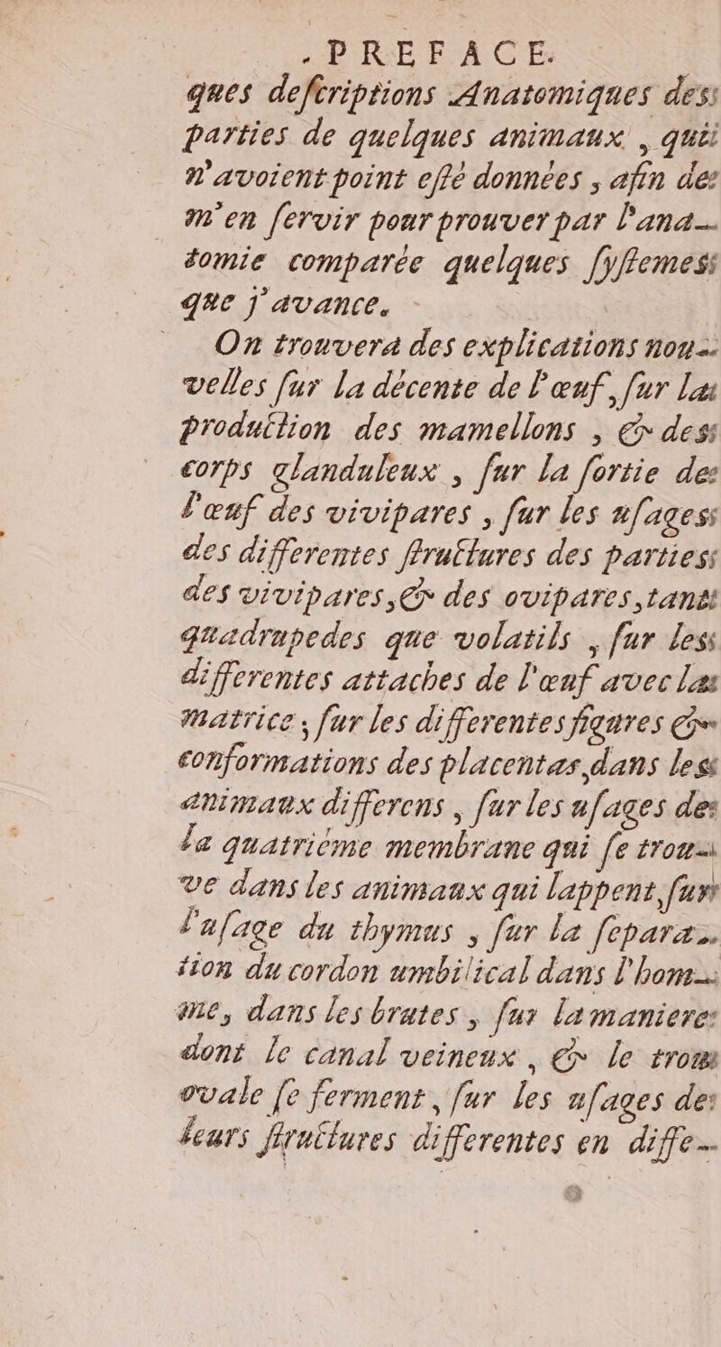 RER AICE ques deftriptions Anatomiques des: parties de quelques animaux , qui n'avoient point effé données ; afin de’ M'en [ervir pour prouver par l'ana… domie comparée quelques [yfemes Q#e J AVANCE. _ On trouvera des explications nou: velles [ur la décente de l'œuf, [ur Lu Produtlion des mamellons , € dess corps glanduleux , fur La [ortie de: l'œuf des vivipares , [ur les nfagess des differentes flruflures des partiess es vivipares,@ des ovipares tant: guadrupedes que volatils , fur Less differentes attaches de l'œnf avec Les Matrice; fur les differentes figures Ge conformations des placentes dans les arimaux differens | [ur les a [ages des la quatrième membrane qui [e trou) Ve dans les animaux qui lappent fun l'afage du thymus , far la [eparæ.. ‘ion du cordon umbilical dans l'hom me, dans les brates, fur la maniere dont le canal veineux , € le tro ovale [e ferment, fur les nfages des fears fraëlures differentes en diffe.