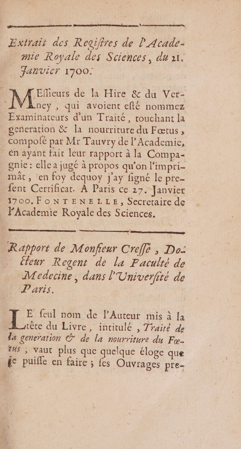 Extrait des Regiffres de | Acade- mic Royale des Sciences, du ur. Fanvier 1700: | : Efieurs de la Hire &amp; du Ver- à ney , qui avoicnt eflé nommez - Éxaminateurs d’un Traité, touchant la generation &amp; Îla nourriture du Fœtus, compolé par Mr Tauvry de l’Academie, : én ayant fait leur rapport à la Compa- gnie : elle a jugé à propos qu'on l'impri- mât, en foy dequoy j'ay figné le pre- … {ent Certificat. À Paris ce 27. Janvier 1700.FONTENELLE, Secretaire de l’Academie Royale des Sciences. eq Rapport de Monfeur Creff , Do- _ Cfeur Regent de la Faculté de Medecine, dans l'Univerfité de Paris. ‘Re {eul nom de l’Auteur mis à [a ère du Livre, intitulé , Traité de da generation © de la nourriture du Fw- ÿs , vaut plus que quelque éloge que ge puifle en faire ; fes Ouvrages pre-