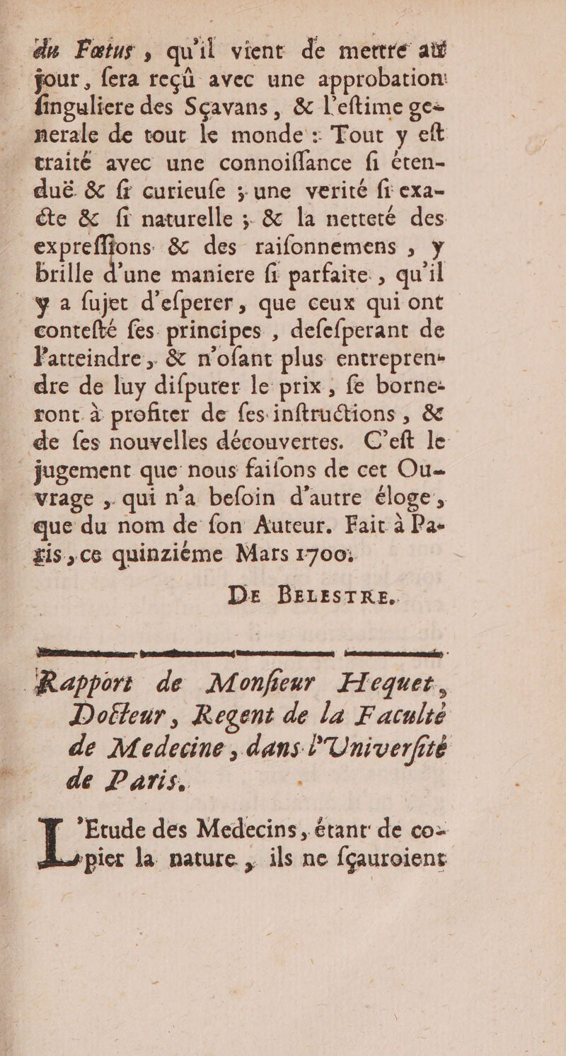 du Fœtus ; qu'il vient de mertreé ai jour , fera reçü avec une approbation: finguliere des Sçavans, &amp; l’eftime ge: nerale de tout le monde : Tout y eft traité avec une connoiflance fi éten- duë &amp; fr curieufe ; une verité fi exa- te &amp; ff naturelle ;. &amp; la netteté des x des raifonnemens , y brille d’une maniere fi parfaite , qu'il contefté fes principes , defefperant de Patteindre, &amp; n'ofant plus entreprene dre de luy difpurer le prix, fe borne: sont à profiter de fes inftruétions , &amp; de fes nouvelles découvertes. C’eft le jugement que nous faifons de cet Ou vrage , quina befoin d'autre éloge, que du nom de fon Auteur. Fait à Pa- is, ce quinzième Mars r700: DE BELESTRE. Rapport de Monfieur Hequet, Dofteur, Regent de la Faculté de Medecine , dans l'Univerfité de Paris. ” ’Etude des Medecins, étant de co ppier la nature , ils ne fçauroiens