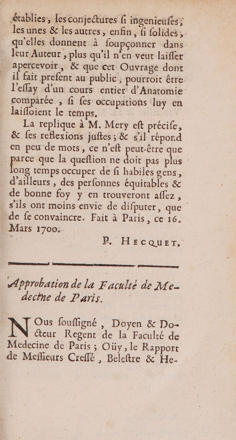 tables, lesconjedtures fi ingenieufés ; … desunes &amp; les autres, enfin, fi {olides;. qu’elles donnent à foupçonner dans. leur Auteur , plus qu'il n’en veut laifler apercevoir, &amp; que cet Ouvragé dont il fait prefent au public, pourroit être- l'effay d’un cours entier d’Anatomie- comparée , fi fes’ occupations luy en laifloient le temps. La replique à M. Mery eft précife, &amp; {es reflexions juftes ; &amp; s'il répond en peu de mots, ce n’eft LE que : pere que la queftion ne doit pas plus ong temps occuper de fi habiles gens, d'ailleurs , des perfonnes équitables &amp; de bonne foy y en trouveront affez , s'ils ont moins-envie de difputer, que » de fe convaincre. Fait à Paris, ce 16. Mars 1700... | PF. Hecquer, ES qe re D Approbation de La Faruleé de Me- dectne de Paris. | N Ous foufligné , Doyen &amp; Do- . N Cteur Regent de la Faculté de _ Medecine de Paris ; Oùy, le Rapport de Mefieurs Creflé , Beleftre &amp; He.