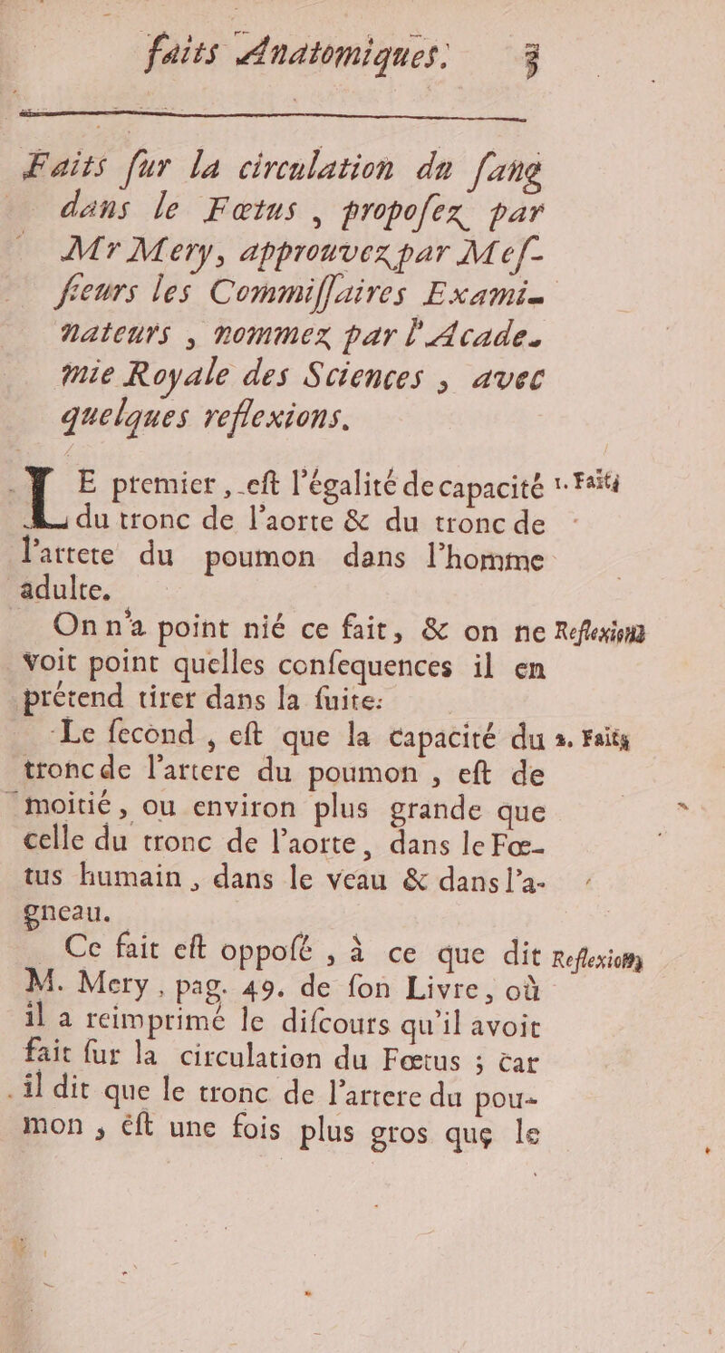 Faits [ur la circulation du [ang _ dans le Faœtus, propofex par Mr Mery, approuvex par M ef- freurs les Commiflaires Exami. nateurs , nommex par l'Acade. mie Royale des Sciences ; avec quelques reflexions. E premier ,eft l'égalité de Capacité 1 F4 du tronc de l'aorte &amp; du tronc de l’artete du poumon dans l’homme adulte, On n'a point nié ce fait, &amp; on ne Refkxii _Voit point quelles confequences il en prétend tirer dans la fuite: | Le fecond , eft que la capacité du 2. rsits tronc de l’artere du poumon , eft de ‘moitié, ou environ plus grande que celle du tronc de l'aorte, dans le Fœ- tus humain , dans le veau &amp; dans l’2- gneau. Se Ce fait eft oppolé , à ce que dit Reflexion M. Mery, pag. 49. de fon Livre, où il a reimprime le difcours qu'ilavoit fait fur la circulation du Fœtus ; car - il dit que le tronc de l’artere du pou- mon ; €ft une fois plus gros que le