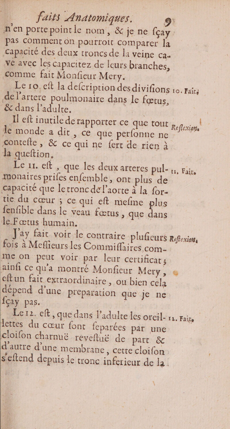n'en porte point le nom, &amp; je ne fçay. pas Comment 6n pourtoit comparer la Capacité des deux troncs de la veine ca- ve avec les capacitez de lcurs branches, comme fait Monfieur Mery. Le ro.ef la defcription desdivifions io. paics de l’artere poulmonaire dans le fœtus, &amp; dans l’adulte. Il eft inutilede rappoïter Ce que tout le monde à dit , Ce que perfonne ne contefte , &amp; ce qui ne fert de rien à da queftion. | Le 11. eft , que Îles deux arteres pubs, Fi ÆMonaires prifes enfemble, ont plus de capacité que letroncdel’aorte à la for- tie du cœur ; ce qui eft mefme plus fenfible dans le veau fœtus &gt; que dans le Fœtus humain. _ Jay fair voir le contraire pluficuts Réfexion, fois à Meflieurs les Commiflaires com- meon peut voir par leur certificat; ainfi ce qu'a montré Monfcur Mery, @ eftun fair extraordinaire, ou bien cela dépend d'une preparation que je ne fcay pas. ; | Lerz. eft, que dans l'adulte les orcil. 1. Faits Îettes du cœur fonc feparées par une cloifon charnuë revefluë de part &amp; d'autre d’une membrane , Cette cloifon Seftend depuis de tronc inferieur de la. {