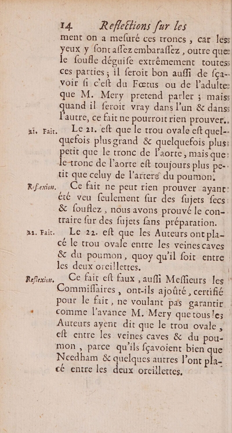 ae Fait, Rfexion. 22. Fait. Reflexion, yeux y fontaffezembaralez , outre que le foufle déguife extrêmement toutess ces parties ; il feroit bon auffi de fça- voir {1 c'eit du Fœtus ou de l'adulte: que M. Mery pretend parler ; mais quand il feroit vray dans l’un &amp; dans: l'autre, ce fairne pourroit rien prouver. Le 21. eft que le trou ovale eft quel-- quefois plusgrand &amp; quelquefois plus: petit que le tronc de l'aorte, mais que: letronc de l'aorte cft toujoursplus pe- tit que celuy de l’arteré du poumon, Ce fait ne peut rien prouver ayant: été veu feulement fur des fujets fecs: &amp; fouflez , nous avons prouvé le con-. traire fur des fujets fans préparation. Le 22. eft que les Auteurs ont pla- cé le trou ovale entre les veinescaves les deux orcillettes. Commiflaires, ont-ils ajouté , certifié pour le fait, ne voulant pas garantir Auteurs ayenc dit que le trou ovale , eft entre les veines caves &amp; du pou- mon, parce qu'ils fçavoient bien que Needham &amp; quelques autres l’ont pha- cé entre les deux orcillettes.