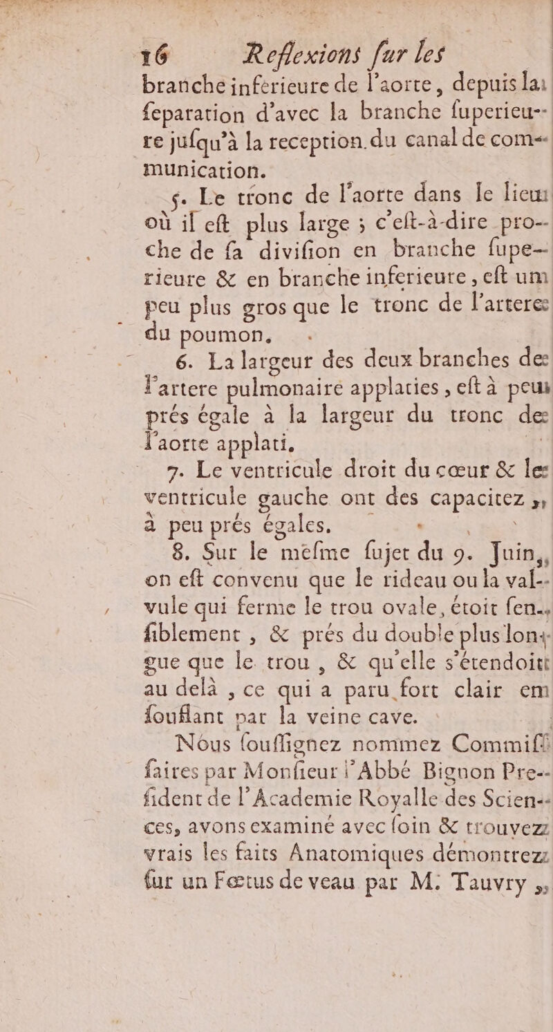 branche inférieure de l'aorte, depuis lai feparation d’avec la branche fuperieu-- re jufqu’à la receprion.du canal de com«| munication. \ | s- Le tronc de l'aorte dans Île lie: où il eft plus large ; c'elt-à-dire pro-- che de fa divifion en branche fupe- rieure &amp; en branche inferieure , eft um peu plus gros que le tronc de l'artere u poumon, 6. La largeur des deux branches de: lartere pulmonaire applaties , eft à peu prés égale à la largeur du tronc de l'aorte applati. 1 7. Le vencricule droit du cœur &amp; Îes ventricule gauche ont des capacitez ,, à «pen prés égales. ui Lex ms 8. Sur le mefme fujet du 9. Juin,, on eft convenu que le rideau ou la val-- vule qui ferme le trou ovale, étoit fen.. fiblement , &amp; prés du double plus lon4- gue que le trou , &amp; qu'elle s’étendoitt au delà , ce qui a paru fort clair em fouflant par la veine cave. | Nous {ouflignez nommez Commifi faires par Monfieur Abbé Bignon Pre-- fident de l’Academie Royalle des Scien: ces, avons examiné avec {oin &amp; trouvez vrais les faits Anatomiques démontrez fur un Fœtus de veau par M: Tauvry