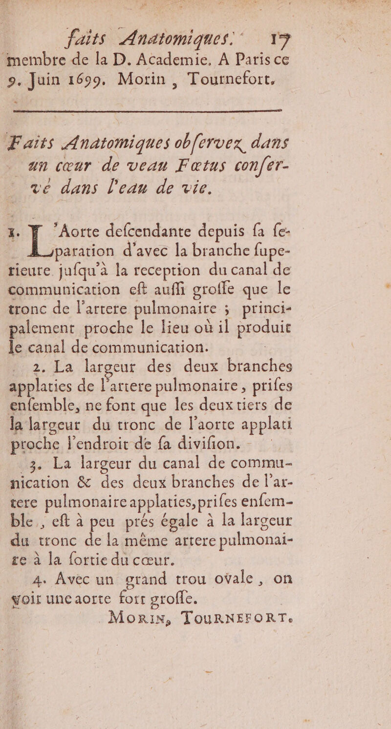 MT PE ENS. faits Anatomiques! 13 ‘membre de la D. Academie, À Paris ce 9. Juin 1699, Morin , Tournefort, Faits Anatomiques ob[ervex dans . an cœur de veau Fœtus con[er- ve dans l'eau de vie. x. | Rés defcendante depuis fa fe- | paration d'avec la branche fupe- tieure jufqu'a la reception du canal de communication cft aufli grofle que le tronc de l'artere pulmonaire ; princi- palement proche le lieu où il produit le canal de communication. | 2. La largeur des deux branches applaties de l'ariere pulmonaire, prifes enfemble, ne font que les deux tiers de la largeur du tronc de l'aorte applati proche l'endroit de fa divifion. - _3. La largeur du canal de commu nication &amp; des deux branches de l'ar- tere pulmonaireapplaties, prifes enfem- ble,, eft à peu prés égale à la largeur du tronc de la même artere pulmonai- re à la fortie du cœur. 4. Avec un grand trou ovale, on voir unecaorte for groffe. | MoRIN, TOURNEFORTe