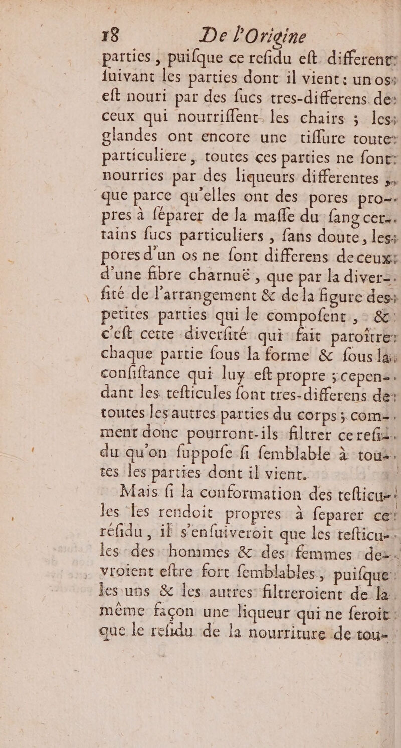patties , puifque ce refñdu eft differences {uivant les parties dont il vient: un os: eft nouti par des fucs tres-differens. de: ceux qui nourriflent. les chairs ; les: glandes ont encore une tiflure toute: païticuliere, toutes ces parties ne font nourries par des liqueurs differentes ,, que parce qu’elles ont des pores pro=« pres à féparer de la mafle du fang cer. tains fucs particuliers , fans doute, les: pores d’un os ne font diffcrens deceux: d’une fibre charnuë, que par la diver=. fité de l’arrangement &amp; dela figure des: petites parties qui le compofent , 86: c'eft cerre diverlité qui fait paroïtre? chaque partie fous la forme &amp; fous la: confiftance qui luy eft propre ;Cepenz: dant les tefticules {ont tres-differens de toutes les autres parties du corps ; COM: ment donc pourront-ils filtrer cerefi. du qu'on fuppofe fi femblable à tous. tes les parties dont il vient. Mais fi la conformation des eflicu=: les les rendoit propres à feparer ce* réfidu , if s’enfuiveroit que les tefticu-. les des: hommes &amp; des: femmes : de: vroient eftre fort femblables, puifque: les uns &amp; Îles autres: filtreroient delà. même façon une liqueur qui ne feroit : que le refidu de la nourriture de tou- :